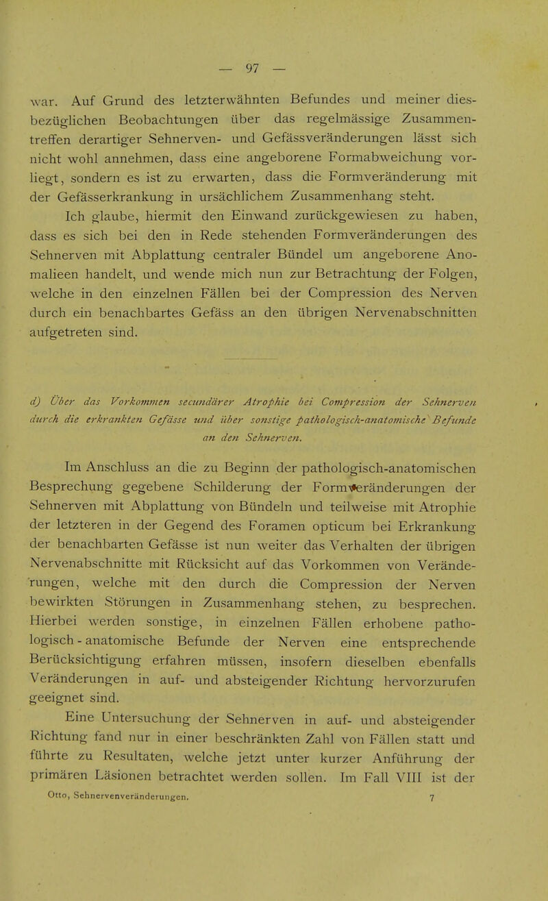 war. Auf Grund des letzterwähnten Befundes und meiner dies- bezüglichen Beobachtungen über das regelmässige Zusammen- treffen derartiger Sehnerven- und Gefässveränderungen lässt sich nicht wohl annehmen, dass eine angeborene Formabweichung vor- liegt, sondern es ist zu erwarten, dass die Formveränderung mit der Gefässerkrankung in ursächlichem Zusammenhang steht. Ich glaube, hiermit den Einwand zurückgewiesen zu haben, dass es sich bei den in Rede stehenden Formveränderungen des Sehnerven mit Abplattung centraler Bündel um angeborene Ano- malieen handelt, und wende mich nun zur Betrachtung der Folgen, welche in den einzelnen Fällen bei der Compression des Nerven durch ein benachbartes Gefäss an den übrigen Nervenabschnitten aufgetreten sind. d) über das Vorkonwien seamdärer Atrophie bei Compression der Sehnerven durch die erkrankten Ge/ässe und über soiistige pathologisch-anatomische Befiinde an den Sehnerven. Im Anschluss an die zu Beginn der pathologisch-anatomischen Besprechung gegebene Schilderung der Form'sferänderungen der Sehnerven mit Abplattung von Bündeln und teilweise mit Atrophie der letzteren in der Gegend des Foramen opticum bei Erkrankung der benachbarten Gefässe ist nun weiter das Verhalten der übrigen Nervenabschnitte mit Rücksicht auf das Vorkommen von Verände- rungen, welche mit den durch die Compression der Nerven bewirkten Störungen in Zusammenhang stehen, zu besprechen. Hierbei werden sonstige, in einzelnen Fällen erhobene patho- logisch-anatomische Befunde der Nerven eine entsprechende Berücksichtigung erfahren müssen, insofern dieselben ebenfalls Veränderungen in auf- und absteigender Richtung hervorzurufen geeignet sind. Eine Untersuchung der Sehnerven in auf- und absteigender Richtung fand nur in einer beschränkten Zahl von Fällen statt und führte zu Resultaten, welche jetzt unter kurzer Anführung der primären Läsionen betrachtet werden sollen. Im Fall VIII ist der Otto, Schncrvenveränderungen. 7