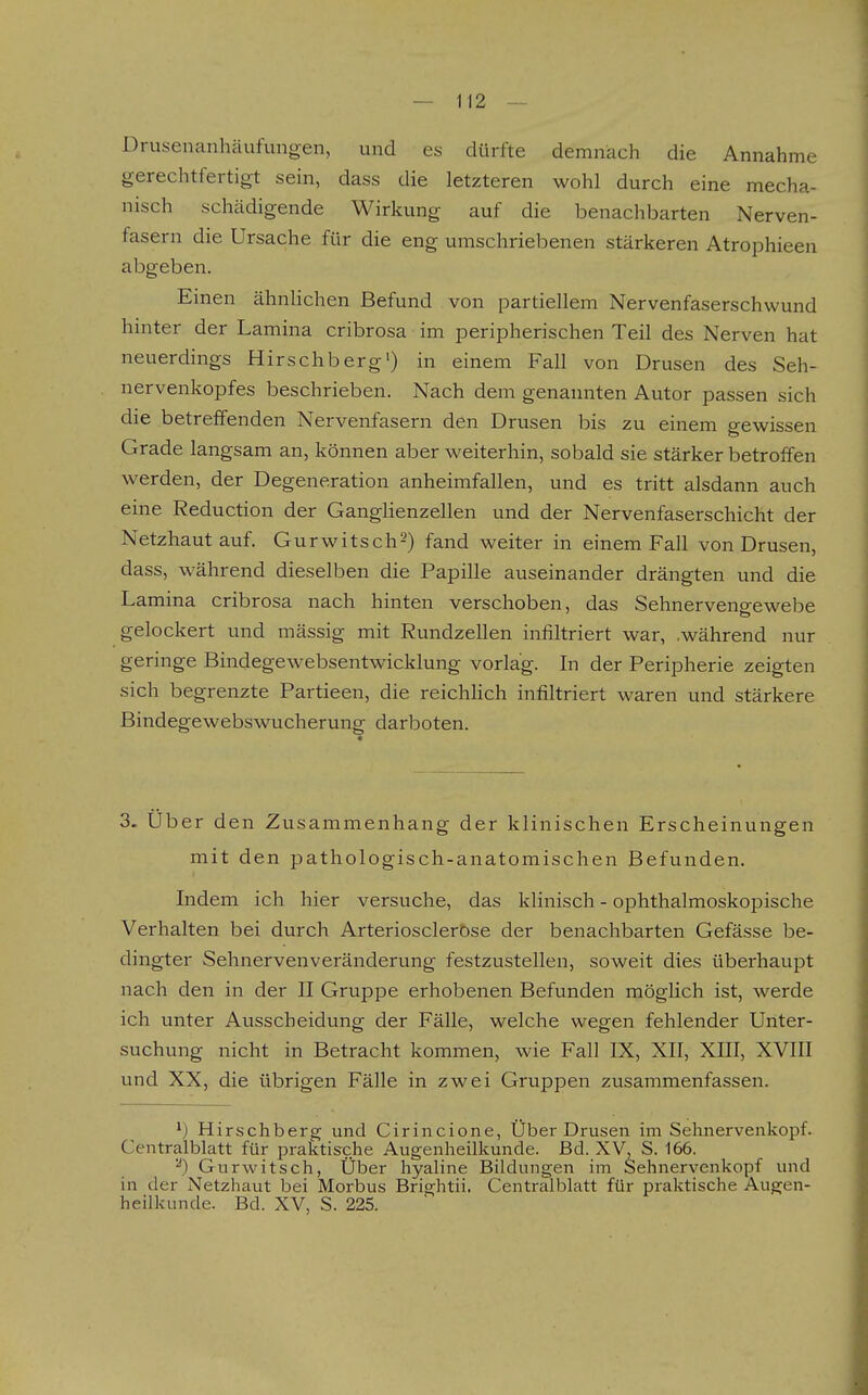 Drusenanhäufungen, und es dürfte demnach die Annahme gerechtfertigt sein, dass die letzteren wohl durch eine mecha- nisch schädigende Wirkung auf die benachbarten Nerven- fasern die Ursache für die eng umschriebenen stärkeren Atrophieen abgeben. Einen ähnHchen Befund von partiellem Nervenfaserschwund hmter der Lamina cribrosa im peripherischen Teil des Nerven hat neuerdings Hirschberg') in einem Fall von Drusen des Seh- nervenkopfes beschrieben. Nach dem genannten Autor passen sich die betreffenden Nervenfasern den Drusen bis zu einem gewissen Grade langsam an, können aber weiterhin, sobald sie stärker betroffen werden, der Degeneration anheimfallen, und es tritt alsdann auch eine Reduction der Ganglienzellen und der Nervenfaserschicht der Netzhaut auf. Gurwitsch^) fand weiter in einem Fall von Drusen, dass, während dieselben die Papille auseinander drängten und die Lamina cribrosa nach hinten verschoben, das Sehnervengewebe gelockert und massig mit Rundzellen infiltriert war, .während nur geringe Bindegewebsentwicklung vorlag. In der Peripherie zeigten sich begrenzte Partieen, die reichhch infiltriert waren und stärkere Bindegewebswucherung darboten. 3. Über den Zusammenhang der klinischen Erscheinungen mit den pathologisch-anatomischen Befunden. Indem ich hier versuche, das klinisch - ophthalmoskopische Verhalten bei durch Arterioscleröse der benachbarten Gefässe be- dingter Sehnervenveränderung festzustellen, soweit dies überhaupt nach den in der II Gruppe erhobenen Befunden möglich ist, werde ich unter Ausscheidung der Fälle, welche wegen fehlender Unter- suchung nicht in Betracht kommen, wie Fall IX, XII, XIII, XVIII und XX, die übrigen Fälle in zwei Gruppen zusammenfassen. ^) Hirschberg und Cirincione, Über Drusen im Sehnervenkopf. Centralblatt für praktische Augenheilkunde. Bd. XV, S. 166. ^) Gurwitsch, Über hyaline Bildungen im Sehnervenkopf und in der Netzhaut bei Morbus Brightii. Centralblatt für praktische Augen- heilkunde. Bd. XV, S. 225.