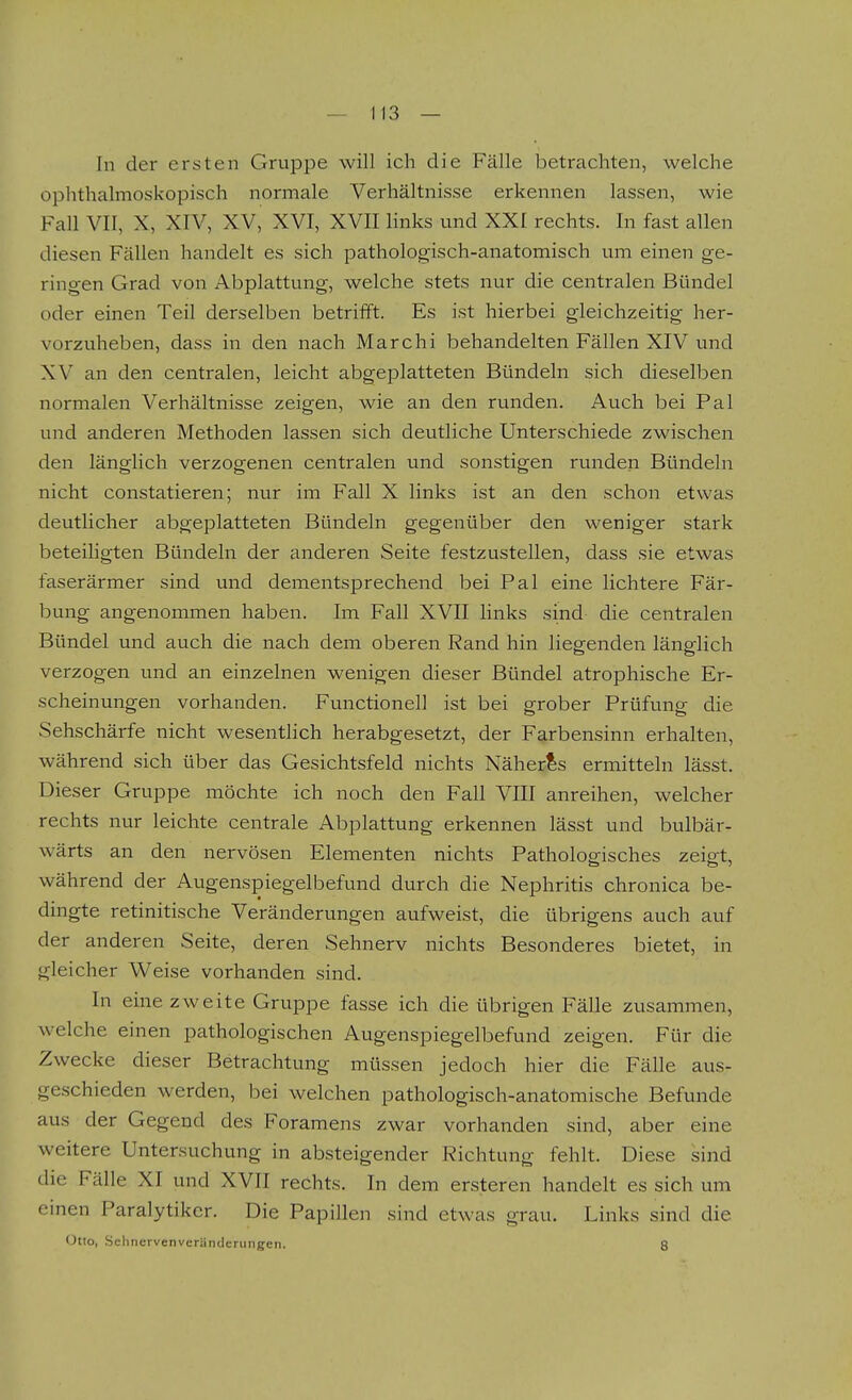 In der ersten Gruppe will ich die Fälle betrachten, welche ophthalmoskopisch normale Verhältnisse erkennen lassen, wie Fall VII, X, XIV, XV, XVI, XVII hnks und XXI rechts. In fast allen diesen Fällen handelt es sich pathologisch-anatomisch um einen ge- ringen Grad von Abplattung, welche stets nur die centralen Bündel oder einen Teil derselben betrifft. Es ist hierbei gleichzeitig her- vorzuheben, dass in den nach Marchi behandelten Fällen XIV und XV an den centralen, leicht abgeplatteten Bündeln sich dieselben normalen Verhältnisse zeigen, wie an den runden. Auch bei Pal und anderen Methoden lassen sich deutliche Unterschiede zwischen den länglich verzogenen centralen und sonstigen runden Bündeln nicht constatieren; nur im Fall X links ist an den schon etwas deutlicher abgeplatteten Bündeln gegenüber den weniger stark beteiligten Bündeln der anderen Seite festzustellen, dass sie etwas faserärmer sind und dementsprechend bei Pal eine lichtere Fär- bung angenommen haben. Im Fall XVII links sind die centralen Bündel und auch die nach dem oberen Rand hin liegenden länglich verzogen und an einzelnen wenigen dieser Bündel atrophische Er- scheinungen vorhanden. Functionen ist bei grober Prüfung die Sehschärfe nicht wesentlich herabgesetzt, der Farbensinn erhalten, während sich über das Gesichtsfeld nichts Näherls ermitteln lässt. Dieser Gruppe möchte ich noch den Fall VIII anreihen, welcher rechts nur leichte centrale Abplattung erkennen lässt und bulbär- wärts an den nervösen Elementen nichts Pathologisches zeio;t, während der Augenspiegelbefund durch die Nephritis chronica be- dingte retinitische Veränderungen aufweist, die übrigens auch auf der anderen Seite, deren Sehnerv nichts Besonderes bietet, in gleicher Weise vorhanden sind. In eine zweite Gruppe fasse ich die übrigen Fälle zusammen, welche einen pathologischen Augenspiegelbefund zeigen. Für die Zwecke dieser Betrachtung müssen jedoch hier die Fälle aus- geschieden werden, bei welchen pathologisch-anatomische Befunde aus der Gegend des Foramens zwar vorhanden sind, aber eine weitere Untersuchung in absteigender Richtung fehlt. Diese sind die Fälle XI und XVII rechts. In dem ersteren handelt es sich um einen Paralytiker. Die Papillen sind etwas grau. Links sind die Otto, Sehnervenveränderungen. 8