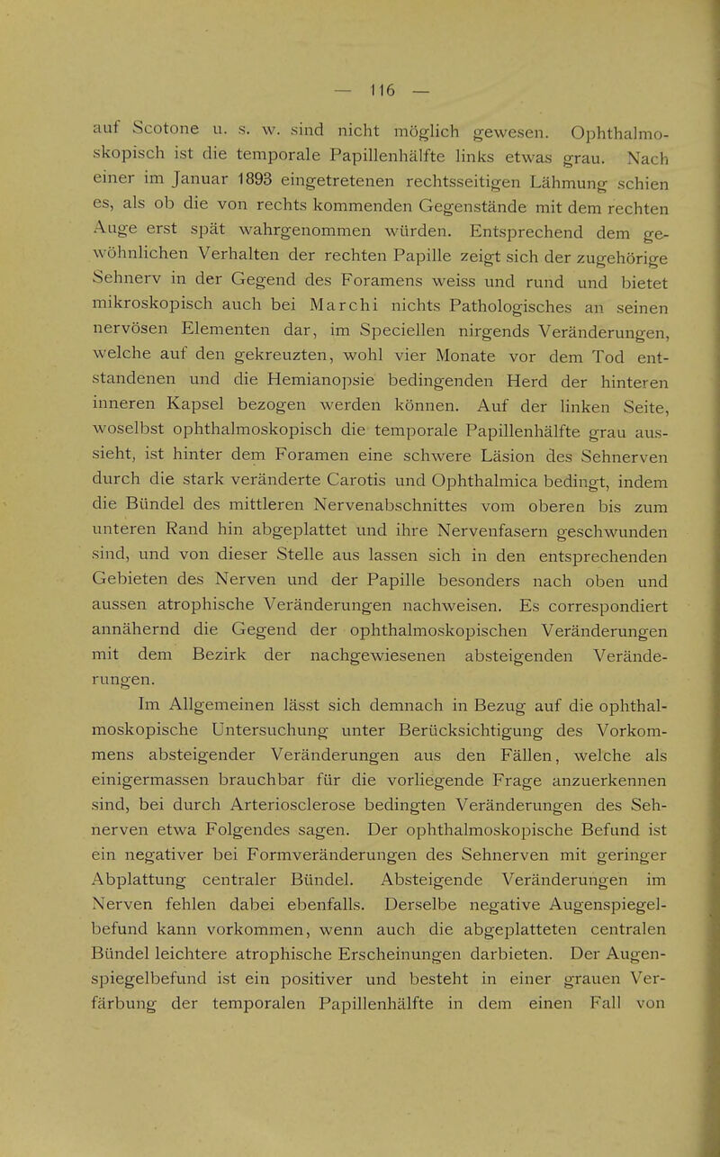 auf Scotone u. s. w. sind nicht möglich gewesen. Ophthalmo- skopisch ist die temporale Papillenhälfte links etwas grau. Nach einer im Januar 1893 eingetretenen rechtsseitigen Lähmung schien es, als ob die von rechts kommenden Gegenstände mit dem rechten Auge erst spät wahrgenommen würden. Entsprechend dem ge- wöhnlichen Verhalten der rechten Papille zeigt sich der zugehörige Sehnerv in der Gegend des Foramens weiss und rund und bietet mikroskopisch auch bei Marchi nichts Pathologisches an seinen nervösen Elementen dar, im Speciellen nirgends Veränderungen, welche auf den gekreuzten, wohl vier Monate vor dem Tod ent- standenen und die Hemianopsie bedingenden Herd der hinteren inneren Kapsel bezogen werden können. Auf der linken Seite, woselbst ophthalmoskopisch die temporale Papillenhälfte grau aus- sieht, ist hinter dem Foramen eine schwere Läsion des Sehnerven durch die stark veränderte Carotis und Ophthalraica bedingt, indem die Bündel des mittleren Nervenabschnittes vom oberen bis zum unteren Rand hin abgeplattet und ihre Nervenfasern geschwunden sind, und von dieser Stelle aus lassen sich in den entsprechenden Gebieten des Nerven und der Papille besonders nach oben und aussen atrophische Veränderungen nachweisen. Es correspondiert annähernd die Gegend der ophthalmoskopischen Veränderungen mit dem Bezirk der nachgewiesenen absteigenden Verände- rungen. Im Allgemeinen lässt sich demnach in Bezug auf die ophthal- moskopische Untersuchung unter Berücksichtigung des Vorkom- mens absteigender Veränderungen aus den Fällen, welche als einigermassen brauchbar für die vorliegende Frage anzuerkennen sind, bei durch Arteriosclerose bedingten Veränderungen des Seh- nerven etwa Folgendes sagen. Der ophthalmoskopische Befund ist ein negativer bei Formveränderungen des Sehnerven mit geringer Abplattung centraler Bündel. Absteigende Veränderungen im Nerven fehlen dabei ebenfalls. Derselbe negative Augenspiegel- befund kann vorkommen, wenn auch die abgeplatteten centralen Bündel leichtere atrophische Erscheinungen darbieten. Der Augen- spiegelbefund ist ein positiver und besteht in einer grauen Ver- färbung der temporalen Papillenhälfte in dem einen Fall von