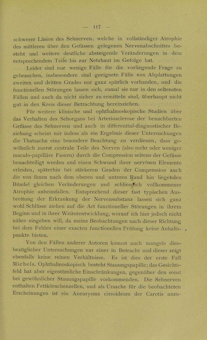 schwerer Läsion des Sehnerven, welche in vollständiger Atrophie des mittleren über den Gefässen gelegenen Nervenabschnittes be- steht und weitere deutliche absteigende Veränderungen in dem entsprechendem Teile bis zur Netzhaut im Gefolge hat. Leider sind nur wenige Fälle für die vorliegende Frage zu gebrauchen, insbesondere sind geeignete Fälle von Abplattungen zweiten und dritten Grades nur ganz spärHch vorhanden, und die functionellen Störungen lassen sich, zumal sie nur in den seltensten Fällen und auch da nicht sicher zu ermitteln sind, überhaupt nicht gut in den Kreis dieser Betrachtung hereinziehen. Für weitere klinische und ophthalmoskopische Studien über das Verhalten des Sehorgans bei Arteriosclerose der benachbarten Gefässe des Sehnerven und auch in diiferential-diagnostischer Be- ziehung scheint mir indess als ein Ergebnis dieser Untersuchungen die Thatsache eine besondere Beachtung zu verdienen, dass ge- wöhnlich zuerst centrale Teile des Nerven (also mehr oder weniger maculo-paiDilläre Fasern) durch die Compression seitens der Gefässe benachteiligt werden und einen Schwund ihrer nervösen Elemente erleiden, späterhin bei stärkeren Graden der Compression auch die von ihnen nach dem oberen und unteren Rand hin lieü'ehden Bündel gleichen Veränderungen und schliessfich vollkommener Atrophie anheimfallen. Entsprechend dieser fast tyjDischen Aus- breitung der Erkrankung der Nervensubstanz lassen sich ganz wohl Schlüsse ziehen auf die Art functioneller Störungen in ihrem Beginn und in ihrer W^eiterentwicklung, worauf ich hier jedoch nicht näher eingehen will, da meine Beobachtungen nach dieser Richtung bei dem Fehlen einer exacten functionellen Prüfuns: keine Anhalts- , punkte bieten. Von den Fällen anderer Autoren kommt auch mans^els dies- bezüghcher Untersuchungen nur einer in Betracht und dieser zeigt ebenfalls keine reinen Verhältnisse. Es ist dies der erste Fall Michels. Ophthalmoskopisch besteht Stauungspapille; das Gesichts- feld hat aber eigentümhche Einschränkungen, gegenüber den sonst bei gewöhnhcher Stauungspapille vorkommenden. Die Sehnerven ■ enthalten Fettkörnchenzellen, und als Ursache für die beobachteten Erscheinungen ist ein Aneurysma cirsoideum der Carotis anzu-