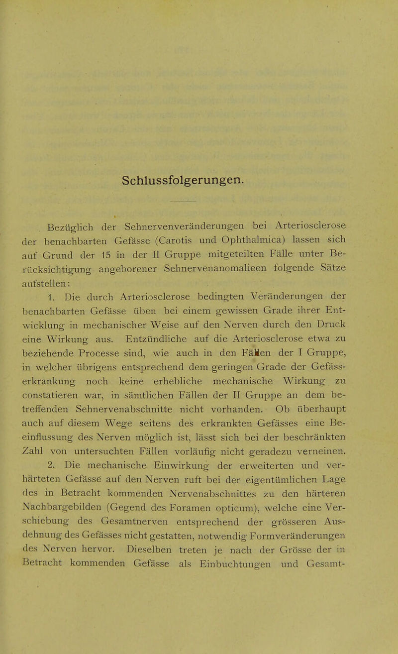 Schlussfolgerungen. Bezüglich der Sehnervenveränderungen bei Arteriosclerose der benachbarten Gefässe (Carotis und Ophthaimica) lassen sich auf Grund der 15 in der II Gruppe mitgeteilten Fälle unter Be- rücksichtigung angeborener Sehnervenanomalieen folgende Sätze aufstellen: 1. Die durch Arteriosclerose bedingten Veränderungen der benachbarten Gefässe üben bei einem gewissen Grade ihrer Ent- wicklung in mechanischer Weise auf den Nerven durch den Druck eine Wirkung aus. Entzündliche auf die Arteriosclerose etwa zu beziehende Processe sind, wie auch in den FäMen der T Gruppe, in welcher übrigens entsprechend dem geringen Grade der Gefäss- erkrankung noch keine erhebliche mechanische Wirkung zu constatieren war, in sämtlichen Fällen der II Gruppe an dem be- treffenden Sehnervenabschnitte nicht vorhanden. Ob überhaupt auch auf diesem Wege seitens des erkrankten Gefässes eine Be- einflussung des Nerven möglich ist, lässt sich bei der beschränkten Zahl von untersuchten Fällen vorläufig nicht geradezu verneinen. 2. Die mechanische Einwirkung der erweiterten und ver- härteten Gefässe auf den Nerven ruft bei der eigentümlichen Lage des in Betracht kommenden Nervenabschnittes zu den härteren Nachbargebilden (Gegend des Foramen opticum), welche eine Ver- schiebung des Gesamtnerven entsprechend der grösseren Aus- dehnung des Gefässes nicht gestatten, notwendig Formveränderungen des Nerven hervor. Dieselben treten je nach der Grösse der in Betracht kommenden Gefässe als Einbuchtungen und Gesamt-