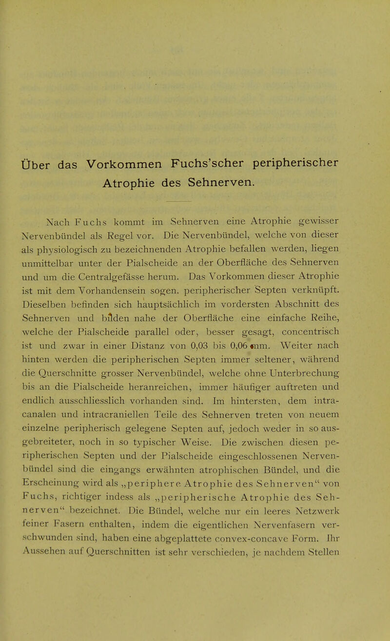 über das Vorkommen Fuchs'scher peripherischer Atrophie des Sehnerven. Nach Fuchs kommt im Sehnerven eine Atrophie gewisser Nervenbündel als Regel vor. Die Nervenbündel, welche von dieser als physiologisch zu bezeichnenden Atrophie befallen werden, liegen unmittelbar unter der Piaischeide an der Oberfläche des Sehnerven und um die Centralgefässe herum. Das Vorkommen dieser Atrophie ist mit dem Vorhandensein sogen, peripherischer Septen verknüpft. Dieselben befinden sich hauptsächHch im vordersten Abschnitt des Sehnerven und bilden nahe der Oberfläche eine einfache Reihe, welche der Piaischeide parallel oder, besser gesagt, concentrisch ist und zwar in einer Distanz von 0,03 bis 0,06 «nm. Weiter nach hinten werden die peripherischen Septen immer seltener, während die Querschnitte grosser Nervenbündel, welche ohne Unterbrechung bis an die Piaischeide heranreichen, immer häufiger auftreten und endUch ausschliesslich vorhanden sind. Im hintersten, dem intra- canalen und intracraniellen Teile des Sehnerven treten von neuem einzelne peripherisch gelegene Septen auf, jedoch weder in so aus- gebreiteter, noch in so typischer Weise. Die zwischen diesen pe- ripherischen Septen und der Piaischeide eingeschlossenen Nerven- bündel sind die eingangs erwähnten atrophischen Bündel, und die Erscheinung wird als „periphere Atrophie des Sehnerven von Fuchs, richtiger indess als „peripherische Atrophie des Seh- nerven bezeichnet. Die Bündel, welche nur ein leeres Netzwerk feiner Fasern enthalten, indem die eigentlichen Nervenfasern ver- schwunden sind, haben eine abgeplattete convex-concave Form. Ihr Au.ssehen auf Querschnitten ist sehr verschieden, je nachdem Stellen