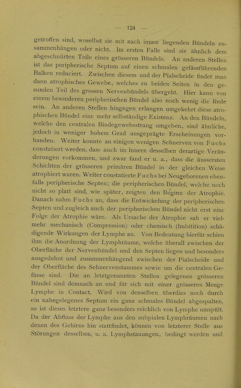 getroffen sind, woselbst sie mit nach innen liegenden Bündeln zu- sammenhängen oder nicht. Im ersten Falle sind sie ähnlich dem abgeschnürten Teile eines grösseren Bündels. An anderen Stellen ist das peripherische Septum auf einen schmalen gefässführenden Balken reduciert. Zwischen diesem und der Piaischeide findet man dann atrophisches Gewebe, welches zu beiden Seiten in den ge- sunden Teil des grossen Nervenbündels übergeht. Hier kann von einem besonderen peripherischen Bündel also noch wenig die Rede sem. An anderen Stellen hingegen erlangen umgekehrt diese atro- phischen Bündel eine mehr selbständige Existenz. An den Bündeln, welche den centralen Bindegewebsstrang umgeben, sind ähnliche, jedoch in weniger hohem Grad ausgeprägte Erscheinungen vor- handen. Weiter konnte an einigen wenigen Sehnerven von Fuchs constatiert werden, dass auch im Innern desselben derartige Verän- derungen vorkommen, und zwar fand er u. a., dass die äussersten Schichten der grösseren primären Bündel in der gleichen Weise atrophiert waren. Weiter constatierte Fuchs bei Neugeborenen eben- falls peripherische Septen; die peripherischen Bündel, welche noch nicht so platt sind, wie später, zeigten den Beginn der Atrophie. Danach nahm Fuchs an, dass die Entwickelung der peripherischen Septen und zugleich auch der peripherischen Bündel nicht erst eine Folge der Atrophie wäre. Als Ursache der Atrophie sah er viel- mehr mechanisch (Compression) oder chemisch (Imbitition) schä- digende Wirkungen der Lymphe an. Von Bedeutung hierfür schien ihm die Anordnung der Lymphräume, welche überall zwischen der Oberfläche der Nervenbündel und den Septen liegen und besonders ausgedehnt und zusammenhängend zwischen der Piaischeide und der Oberfläche des Sehnervenstammes sowie um die centralen Ge- fässe sind. Die an letztgenannten Stellen gelegenen grösseren Bündel sind demnach an und für sich mit einer grösseren Meng-e Lymphe in Contact. Wird von denselben überdies noch durch ein nahegelegenes Septum ein ganz schmales Bündel abgespalten, so ist dieses letztere ganz besonders reichlich von Lymphe umspült. Da der Abfluss der Lymphe aus den subpialen Lymphräumen nach denen des Gehirns hin stattfindet, können von letzterer Stelle aus Störungen desselben, u. a. Lymphstauungen, bedingt werden und