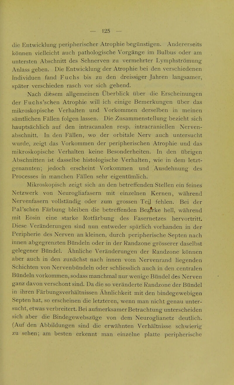 die Entwicklung- peripherischer Atrophie begünstigen. Andererseits können vielleicht auch pathologische Vorgänge im Bulbus oder am untersten Abschnitt des Sehnerven zu vermehrter Lymphströmung Anlass geben. Die Entwicklung der Atrophie bei den verschiedenen Individuen fand Fuchs bis zu den dreissiger Jahren langsamer, später verschieden rasch vor sich gehend. Nach diesem allgemeinen Überblick über die Erscheinungen der Fuchs'sehen Atrophie will ich einige Bemerkungen über das mikroskopische Verhalten und Vorkommen derselben in meinen sämtlichen Fällen folgen lassen. Die Zusammenstellung bezieht sich hauptsächlich auf den intracanalen resp. intracraniellen Nerven- abschnitt. In den Fällen, wo der orbitale Nerv auch untersucht wurde, zeigt das Vorkommen der peripherischen Atrophie und das mikroskopische Verhalten keine Besonderheiten. In den übrigen Abschnitten ist dasselbe histologische Verhalten, wie in dem letzt- genannten; jedoch erscheint Vorkommen und Ausdehnung des Processes in manchen Fällen sehr eigentümlich. Mikroskopisch zeigt sich an den betreffenden Stellen ein feines Netzwerk von Neurogliafasern mit einzelnen Kernen, während Nervenfasern vollständig oder zum grossen Teil fehlen. Bei der Pal'schen Färbung bleiben die betreffenden Bezfrke hell, während mit Eosin eine starke Rotfärbung des Fasernetzes hervortritt. Diese Veränderungen sind nun entweder spärlich vorhanden in der Peripherie des Nerven an kleinen, durch peripherische Septen nach innen abgegrenzten Bündeln oder in der Randzone grösserer daselbst gelegener Bündel. Ähnliche Veränderungen der Randzone können aber auch in den zunächst nach innen vom Nervenrand liearenden Schichten von Nervenbündeln oder schliesslich auch in den centralen Bündeln vorkommen, sodass manchmal nur wenige Bündel des Nerven ganz davon verschont sind. Da die so veränderte Randzone der Bündel in ihren FärbungsVerhältnissen Ähnlichkeit mit den bindegewebigen Septen hat, so erscheinen die letzteren, wenn man nicht genau unter- sucht, etwas verbreitert. Bei aufmerksamer Betrachtung* unterscheiden sich aber die Bindegewebszüge von dem Neuroghanetz deutlich. (Auf den Abbildungen sind die erwähnten Verhältnisse schwierig zu sehen; am besten erkennt man einzelne platte peripherische