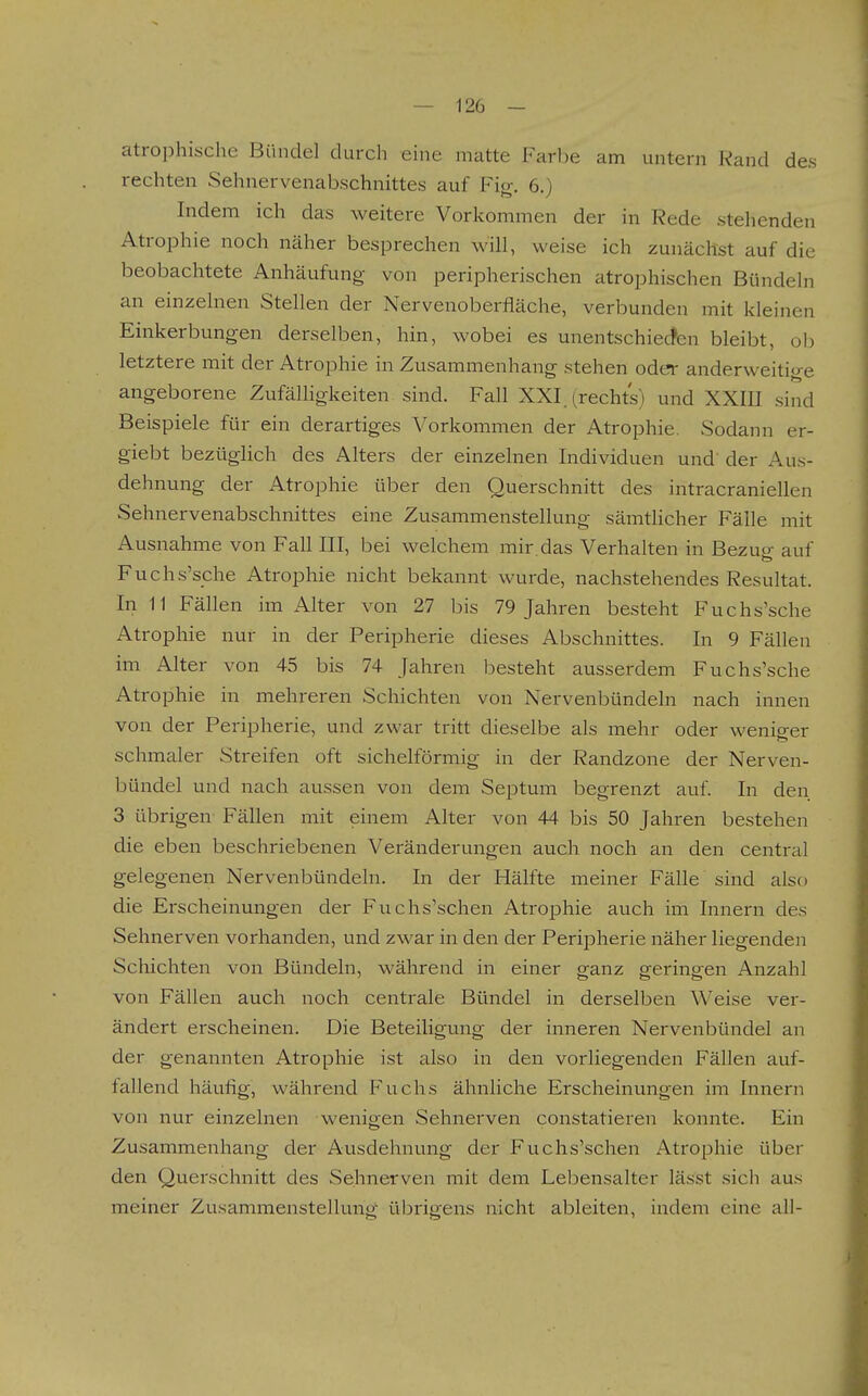 atrophische Bündel durch eine matte Farbe am untern Kand des rechten Sehnervenabschnittes auf Fio-. e.) Indem ich das weitere Vorkommen der in Rede stehenden Atrophie noch näher besprechen will, weise ich zunächst auf die beobachtete Anhäufung von peripherischen atrophischen Bündeln an einzelnen Stellen der Nervenoberfläche, verbunden mit kleinen Einkerbungen derselben, hin, wobei es unentschiecfen bleibt, ob letztere mit der Atrophie in Zusammenhang stehen oder anderweitige angeborene Zufälhgkeiten sind. Fall XXI. (rechts) und XXIH sind Beispiele für ein derartiges Vorkommen der Atrophie. Sodann er- giebt bezüglich des Alters der einzelnen Individuen und' der Aus- dehnung der Atrophie über den Querschnitt des intracraniellen Sehnervenabschnittes eine Zusammenstellung sämtlicher Fälle mit Ausnahme von Fall III, bei welchem mir das Verhalten in Bezuo- auf Fuchs'sche Atrophie nicht bekannt wurde, nachstehendes Resultat. In 11 Fällen im Alter von 27 bis 79 Jahren besteht Fuchs'sche Atrophie nur in der Peripherie dieses Abschnittes. In 9 Fällen im Alter von 45 bis 74 Jahren besteht ausserdem Fuchs'sche Atrophie in mehreren Schichten von Nervenbündeln nach innen von der Peripherie, und zwar tritt dieselbe als mehr oder wenio-er schmaler Streifen oft sichelförmig in der Randzone der Nerven- bündel und nach aussen von dem Septum begrenzt auf. In den 3 übrigen Fällen mit einem Alter von 44 bis 50 Jahren bestehen die eben beschriebenen Veränderungen auch noch an den central gelegenen Nervenbündeln. In der Hälfte meiner Fälle sind also die Erscheinungen der Fuchs'schen Atrophie auch im Innern des Sehnerven vorhanden, und zwar in den der Peripherie näher liegenden Schichten von Bündeln, während in einer o-anz sferino-en Anzahl von Fällen auch noch centrale Bündel in derselben Weise ver- ändert erscheinen. Die Beteiligung der inneren Nervenbündel an der genannten Atrophie ist also in den vorliegenden Fällen auf- fallend häufig, während Fuchs ähnliche Erscheinungen im Innern von nur einzelnen wenigen Sehnerven constatieren konnte. Ein Zusammenhang der Ausdehnung der Fuchs'schen Atrophie über den Querschnitt des Sehnerven mit dem Lebensalter lässt sich aus meiner Zusammenstellung übrigens nicht ableiten, indem eine all-