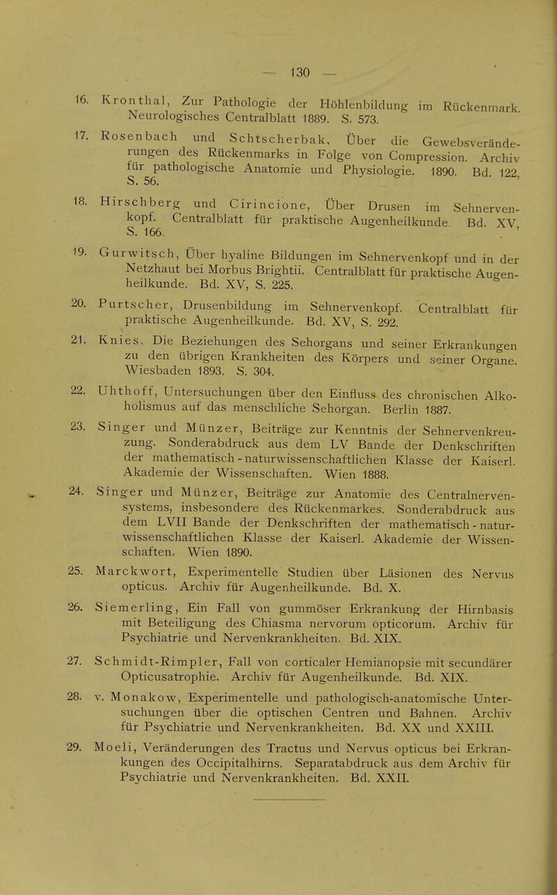 16. Kronthal, Zur Pathologie der Höhlenbildung im Rückenmark Neurologisches Centralblatt 1889. S. 573. 17. Rosen bach und Schtscherbak, Über die Gewebsverände- rungen des Rückenmarks in Folge von Compression. Archiv für pathologische Anatomie und Physiologie. 1890. Bd. 122 S. 56. ' 18. Hirschberg und Cirincione, Über Drusen im Sehnerven- kopf. Centralblatt für praktische Augenheilkunde. Bd. XV S. 166. . ' 19. Gurwitsch. Über hyaline Bildungen im Sehnervenkopf und in der Netzhaut bei Morbus Brightii. Centralblatt für praktische Augen- heilkunde. Bd. XV, S. 225. 20. Purtseher, Drusenbildung im Sehnervenkopf. Centralblatt für praktische Augenheilkunde. Bd. XV, S. 292. 21. Knies, Die Beziehungen des Sehorgans und seiner Erkrankungen zu den übrigen Krankheiten des Körpers und seiner Organe Wiesbaden 1893. S. 304. 22. Uhthoff, Untersuchungen über den Einfluss des chronischen Alko- holismus auf das menschliche Sehorgan. Berlin 1887. 23. Singer und Münz er, Beiträge zur Kenntnis der Sehnervenkreu- zung. Sonderabdruck aus dem LV Bande der Denkschriften der mathematisch - naturwissenschaftlichen Klasse der Kaiserl. Akademie der Wissenschaften. Wien 1888. 24. Singer und Münz er, Beiträge zur Anatomie des Centralnerven- system.s, insbesondere des Rückenmarkes. Sonderabdruck aus dem LVn Bande der Denkschriften der mathematisch - natur- wissenschaftlichen Klasse der Kaiserl. Akademie der Wissen- schaften. Wien 1890. 25. Marckwort, Experimentelle Studien über Läsionen des Nervus opticus. Archiv für Augenheilkunde. Bd. X. 26. Siemerling, Ein Fall von gummöser Erkrankung der Hirnbasis mit Beteiligung des Chiasma nervorum opticorum. Archiv für Psychiatrie und Nervenkrankheiten. Bd. XIX. 27. Schmidt-Rimpler, Fall von corticaler Hemianopsie mit secundärer Opticusatrophie. Archiv für Augenheilkunde. Bd. XIX. 28. V. Monakow, Experimentelle und pathologisch-anatomische Unter- suchungen über die optischen Centren und Bahnen. Archiv für Psychiatrie und Nervenkrankheiten. Bd. XX und XXIII. 29. Moeli, Veränderungen des Tractus und Nervus opticus bei Erkran- kungen des Occipitalhirns. Separatabdruck aus dem Archiv für Psychiatrie und Nervenkrankheiten. Bd. XXII.