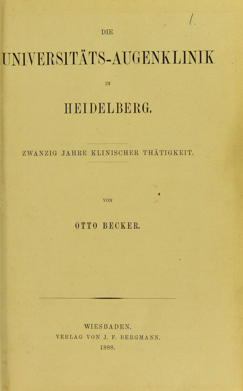 DIE UNIVERSITÄTS-AUGENKLINIK IN HEIDELBERG. t ZWANZIG JAHEE KLINISCHEK THÄTI6KEIT. ♦ • VON OTTO BECKEK. WIESBADEN. VERLAG VON J. P. BERGMANN. 1888.