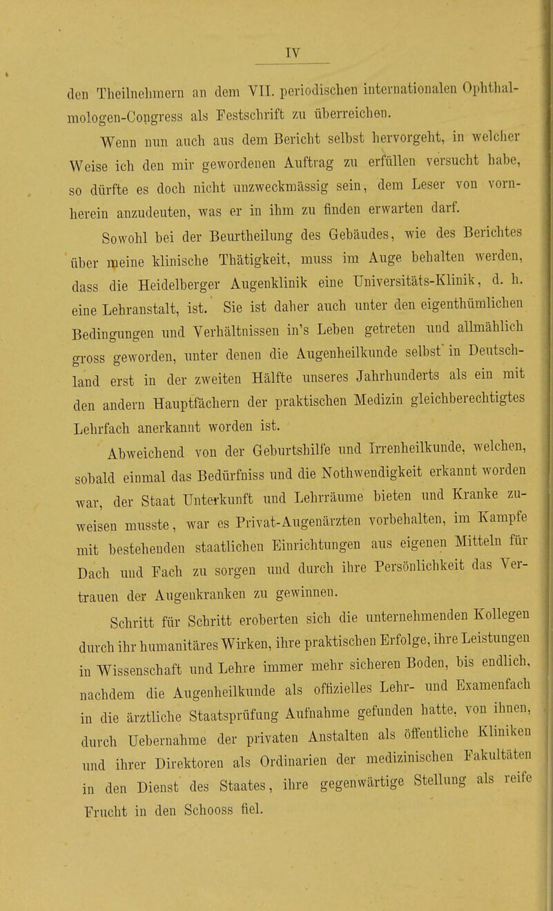 den Theilnehinem an dem VII. periodischen internationalen Ophthal- mologen-Congress als Festschrift 7a\ überreichen. Wenn nnn auch ans dem Bericht seihst hervorgeht, in welcher Weise ich den mir gewordenen Auftrag zu erfüllen versucht habe, so dürfte es doch nicht unzweckmässig sein, dem Leser von vorn- herein anzudeuten, was er in ihm zu finden erwarten darf. Sowohl hei der Beurtheilung des Gebäudes, wie des Berichtes über meine klinische Thätigkeit, muss im Auge behalten werden, dass die Heidelberger Augenklinik eine Üniversitäts-Klinik, d. h. eine Lehranstalt, ist. Sie ist daher auch unter den eigenthümlichen Bedingungen und Verhältnissen in's Leben getreten und allmählich gross geworden, unter denen die Augenheilkunde selbst in Deutsch- land erst in der zweiten Hälfte unseres Jahrhunderts als ein mit den andern Hauptfächern der praktischen Medizin gleichberechtigtes Lehrfach anerkannt worden ist. Abweichend von der Geburtshilfe und Irrenheilkunde, welchen, sobald einmal das Bedürfniss und die Nothwendigkeit erkannt worden war, der Staat Unterkunft und Lehrränme bieten und Kranke zu- weisen musste, war es Privat-Augenärzten vorbehalten, im Kampfe mit bestehenden staatlichen Einrichtungen aus eigenen Mitteln für Dach und Fach zu sorgen und durch ihre Persönlichkeit das Ver- trauen der Angenkranken zu gewinnen. Schritt für Schritt eroberten sich die unternehmenden Kollegen durch ihr humanitäres Wirken, ihre praktischen Erfolge, ihre Leistungen in Wissenschaft und Lehre immer mehr sicheren Boden, bis endlich, nachdem die Augenheilkunde als offizielles Lehr- und Examenfach in die ärztliche Staatsprüfung Aufnahme gefunden hatte, von ihnen, durch Uebernahme der privaten Anstalten als öffentliche Kliniken und ihrer Direktoren als Ordinarien der medizinischen Fakultäten in den Dienst des Staates, ihre gegenwärtige Stellung als reife Frucht in den Schooss fiel.