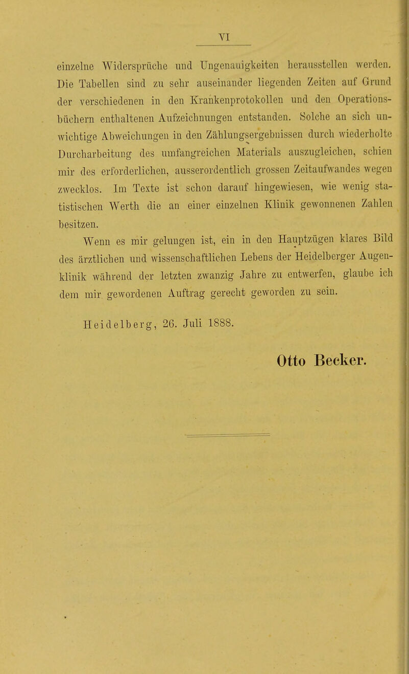 einzelne Widersprüche und Ungenauigkeitcn bcraiisstellen werden. Die Tabellen sind zu sehr auseinander liegenden Zeiten auf Grund der verschiedenen in den Krankenprotokollen und den Operations- büchern enthaltenen Aufzeichnungen entstanden. Solche an sich un- wichtige Abweichungen in den Zählungsergebnissen durch wiederholte Durcharbeitung des umfangreichen Materials auszugleichen, schien mir des erforderlichen, ausserordentlich grossen Zeitaufwandes wegen zwecklos. Im Texte ist schon darauf hingewiesen, wie wenig sta- tistischen Werth die an einer einzelnen Klinik gewonnenen Zahlen besitzen. Wenn es mir gelungen ist, ein in den Hanptzügen klares Bild des ärztlichen und wissenschaftlichen Lebens der Heidelberger Augen- klinik während der letzten zwanzig Jahre zu entwerfen, glaube ich dem mir gewordenen Auftrag gerecht geworden zu sein. Heidelberg, 26. Juli 1888. Otto Becker.