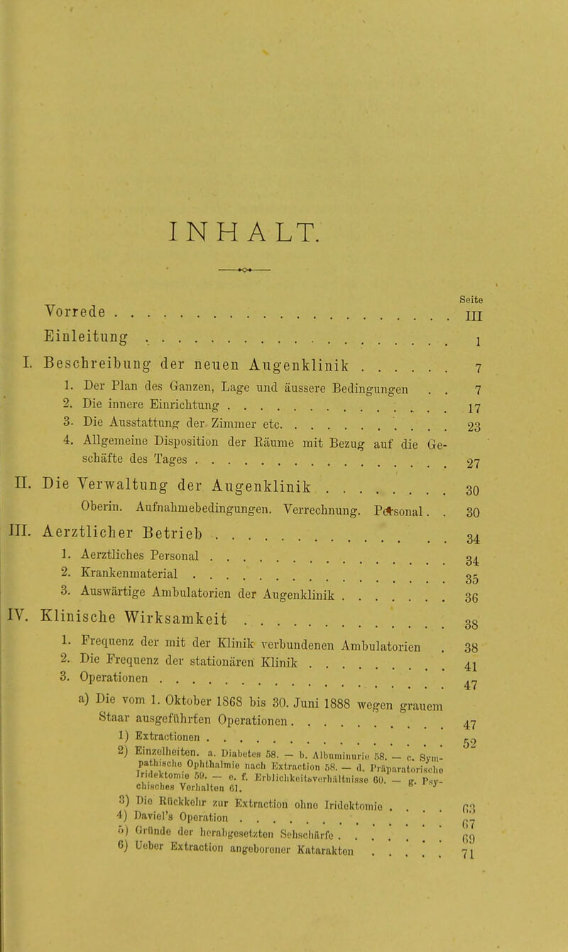 INHALT. Seite Vorrede ni Einleitung 1 I. Beschreibung der neuen Augenklinik 7 1. Der Plan des Ganzen, Lage und äussere Bedingungen . . 7 2. Die innere Einrichtung 17 3. Die Ausstattung der Zimmer etc 23 4. Allgemeine Disposition der Eäunie mit Bezug auf die Ge- schäfte des Tages 27 n. Die Verwaltung der Augenklinik 30 Oberin. Aufnahmebedingungen. Verrechnung. P*sonal. . 30 III. Aerztlicher Betrieb 34 1. Aerztliches Personal 34 2. Krankenmaterial 3. Auswärtige Ambulatorien der Augenklinik 36 IV. Klinische Wirksamkeit 38 1. Frequenz der mit der Klinik yerbundenen Ambulatorien . 38 2. Die Frequenz der stationären Klinik 41 3. Operationen a) Die vom 1. Oktober 1868 bis 30. Juni 1888 wegen grauem Staar ausgeführten Operationen 47 1) Extractionen 2) Einzelheiten, a. Diabutos 58. - b. Albuminurie 58.- c. Svm- pa h,8cl,ü Ophthalmie nach Kxtraolion 5S. - d. Priiparatorischo ln.lektom.0 5!». - c. f. Krhlichkeilbvorhiiitnisse Cü. - Tsv- chiHches Vorhalten Ol. t> ■ y 3) Die Rlicklfolir zur Extmction ohne Iridoktnmie . H'^ 4) Daviel's Operation .' ' (;7 ö) Gi-llnde der herabgesetzten Sehschfirfe '. [ (Jg