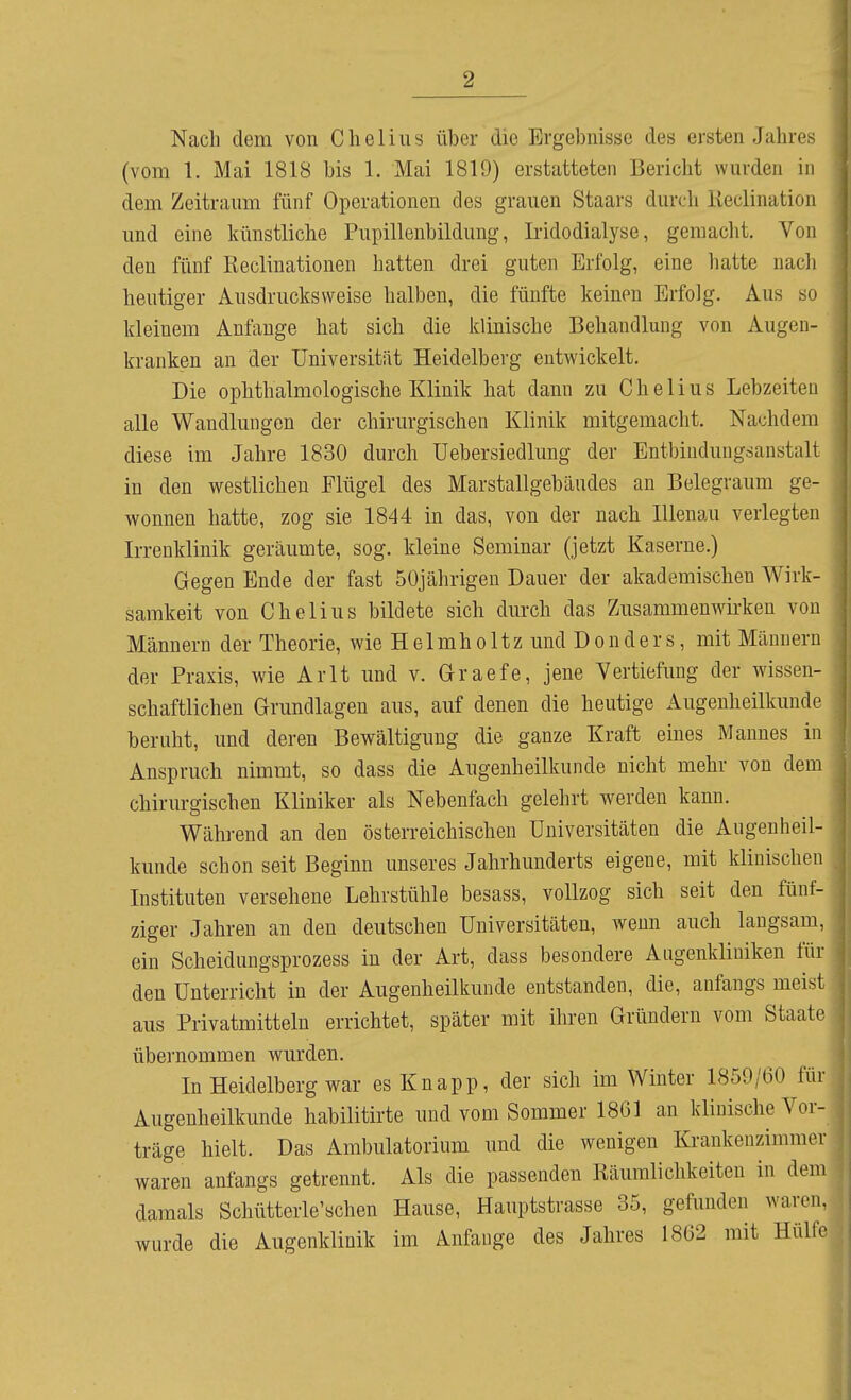 Nach dem von Clieliiis über die Ergebnisse des ersten Jahres (vom 1. Mai 1818 bis 1. Mai 1819) erstatteten Bericht wurden in dem Zeitraum fünf Operationen des grauen Staars durch lieclination und eine künstliche Pupillenbildung, Iridodialyse, gemacht. Von den fünf Reclinationen hatten drei guten Erfolg, eine hatte nach heutiger Ausdrucks weise halben, die fünfte keinen Erfolg. Aus so kleinem Anfange hat sich die klinische Behandlung von Augen- kranken an der Universität Heidelberg entwickelt. Die ophthalmologische Klinik hat dann zu C h e 1 i u s Lebzeiten alle Wandlungen der chirurgischen Klinik mitgemacht. Nachdem diese im Jahre 1830 durch Uebersiedlung der Entbindungsanstalt in den westlichen Flügel des Marstallgebäudes an Belegraum ge- wonnen hatte, zog sie 1844 in das, von der nach Illenau verlegten Irreuklinik geräumte, sog. kleine Seminar (jetzt Kaserne.) Gegen Ende der fast 50jährigen Dauer der akademischen Wirk- samkeit von C hell US bildete sich durch das Zusammenwirken von Männern der Theorie, wie Helmholtz und Donders, mit Männern der Praxis, wie Arlt und v. Graefe, jene Vertiefung der wissen- schaftlichen Grundlagen aus, auf denen die heutige Augenheilkunde beruht, und deren Bewältigung die ganze Kraft eines Mannes in Anspruch nimmt, so dass die Augenheilkunde nicht mehr von dem chirurgischen Kliniker als Nebenfach gelehrt werden kann. Während an den österreichischen Universitäten die Augenheil- kunde schon seit Beginn unseres Jahrhunderts eigene, mit klinischen Instituten versehene Lehrstühle besass, vollzog sich seit den fünf- ziger Jahren an den deutschen Universitäten, wenn auch langsam, ein Scheidungsprozess in der Art, dass besondere Augenkliniken für den Unterricht in der Augenheilkunde entstanden, die, anfangs meist aus Privatmitteln errichtet, später mit ihren Gründern vom Staate übernommen wurden. In Heidelberg war es Knapp, der sich im Winter 1859/60 für Augenheilkunde habilitirte und vom Sommer 1861 an klinische Vor- träge hielt. Das Ambulatorium und die wenigen Krankenzimmer waren anfangs getrennt. Als die passenden Räumlichkeiten in dem damals Schütterle'schen Hause, Hauptstrasse 35, gefunden waren, wurde die Augenklinik im Anfange des Jahres 1862 mit Hülfe