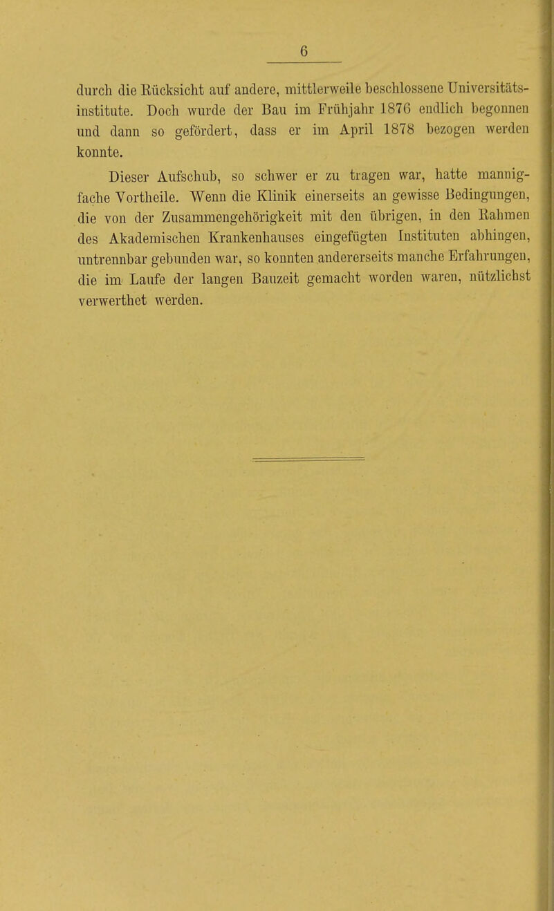 durch die Kücksicht auf andere, mittlerweile beschlossene üniversitäts- institute. Doch wurde der Bau im Frühjahr 1876 endlich begonnen und dann so gefördert, dass er im April 1878 bezogen werden konnte. Dieser Aufschub, so schwer er zu tragen war, hatte mannig- fache Vortheile. Wenn die Klinik einerseits an gewisse Bedingungen, die von der Zusammengehörigkeit mit den übrigen, in den Kähmen des Akademischen Krankenhauses eingefügten Instituten abhingen, untrennbar gebunden war, so konnten andererseits manche Erfahrungen, die im- Laufe der langen Bauzeit gemacht worden waren, nützlichst verwerthet werden.