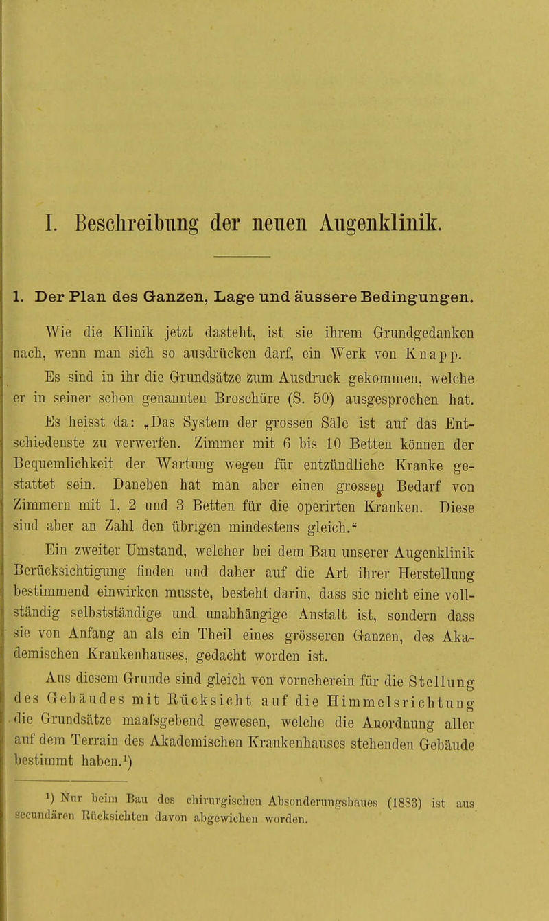 1. Besclireibiing der neuen Augenklinik. 1. Der Plan des Ganzen, Lage und äussere Bedingungen. Wie die Klinik jetzt dasteht, ist sie ihrem Grundgedanken nach, wenn man sich so ausdrücken darf, ein Werk von Knapp. Es sind in ihr die Grundsätze zum Ausdruck gekommen, welche er in seiner schon genannten Broschüre (S. 50) ausgesprochen hat. Es heisst da: „Das System der grossen Säle ist auf das Ent- schiedenste zu verwerfen. Zimmer mit 6 bis 10 Betten können der Bequemlichkeit der Wartung wegen für entzündliche Kranke ge- stattet sein. Daneben hat man aber einen grosseji Bedarf von Zimmern mit 1, 2 und 3 Betten für die operirten Kranken. Diese sind aber an Zahl den übrigen mindestens gleich. Ein zweiter Umstand, welcher bei dem Bau unserer Augenklinik Berücksichtigung finden und daher auf die Art ihrer Herstellung bestimmend einwirken musste, besteht darin, dass sie nicht eine voll- ständig selbstständige und unabhängige Anstalt ist, sondern dass sie von Anfang an als ein Theil eines grösseren Ganzen, des Aka- demischen Krankenhauses, gedacht worden ist. Aus diesem Grunde sind gleich von vorneherein für die Stellung des Gebäudes mit Eücksicht auf die Himmelsrichtung • die Grundsätze maafsgebend gewesen, welche die Anordnung aller auf dem Terrain des Akademischen Krankenhauses stehenden Gebäude bestimmt haben, I 1) Nur beim Bau des chirurgischen Absonderuiigsbaues (18S3) ist aus secundärcn Eücksichtcn davon abgewichen worden.