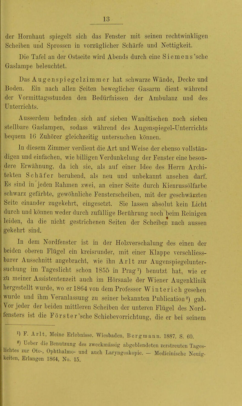 der Hornhaut spiegelt sich das Fenster mit seinen rechtwinkligen Scheiben und Sprossen in vorzüglicher Schärfe und Nettigkeit. Die Tafel au der Ostseite wird Abends durch eine Siemens'sehe Gaslampe beleuchtet. Das Augenspiegelzimmer hat schwarze Wände, Decke und Boden. Ein nach allen Seiten beweglicher Gasarm dient während der Vormittagsstunden den Bedürfnissen der Ambulanz und des Unterrichts. Ausserdem befinden sich auf sieben Wandtischen noch sieben stellbare Gaslampen, sodass während des Augenspiegel-Unterrichts bequem 16 Zuhörer gleichzeitig untersuchen können. In diesem Zimmer verdient die Art und Weise der ebenso vollstän- digen und einfachen, wie billigen Verdunkelung der Fenster eine beson- dere Erwähnung, da ich sie, als auf einer Idee des Herrn Archi- tekten Schäfer beruhend, als neu und unbekannt ansehen darf. Es sind in jeden Rahmen zwei, an einer Seite durch Kienrussölfarbe schwarz gefärbte, gewöhnliche Fensterscheiben, mit der geschwärzten Seite einander zugekehrt, eingesetzt. Sie lassen absolut kein Licht durch und können weder durch zufällige Berührung noch beim Reinigen leiden, da die nicht gestrichenen Seiten der Scheiben nach aussen gekehrt sind. In dem Nordfenster ist in der Holzverschalung des einen der beiden oberen Flügel ein kreisrunder, mit einer Klappe verschliess- barer Ausschnitt angebracht, wie ihn Arlt zur Augenspiegelunter- suchung im Tageslicht schon 1855 in Prag^) benutzt hat, wie er •zü meiner Assistentenzeit auch im Hörsaale der Wiener Augenklinik hergestellt wurde, wo er 1864 von dem Professor Winter ich gesehen wurde und ihm Veranlassung zu seiner bekannten Publicatiou 2) gab. Vor jeder der beiden mittleren Scheiben der unteren Flügel des Nord- fensters ist die Förster'sehe Schiebevorrichtung, die er bei seinem 1) F. Arlt, Meine Erlebnisse. Wiesbaden, Bergmann. 1887. S. 60. Ueber die Benutzung des zweckmässig abgeblendeten zerstreuten Tages- lichtes zur Oto-, Ophtlialmo- und auch Laryngoskopie. - Medicinische Neuig- ,keiten. Erlangen 1864, No. 15,