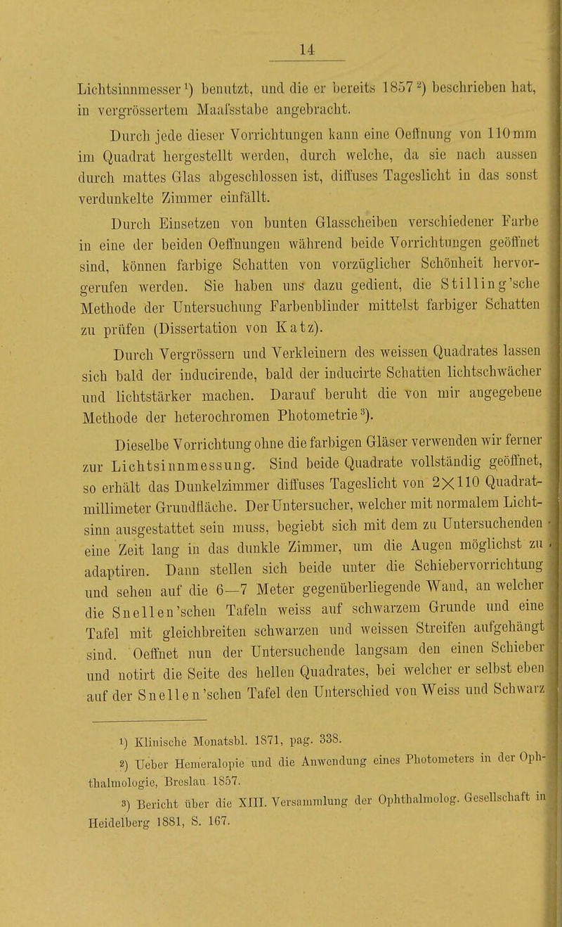 Liclitsiiinmesser ^) benutzt, und die er bereits 1857 ^) beschrieben hat, in vcrgrössertem Maal'sstabe angebracht. Durch jede dieser Vorrichtungen kann eine Oeffnung von 110mm im Quadrat hergestellt worden, durch welche, da sie nach aussen durch mattes Glas abgeschlossen ist, diffuses Tageslicht in das sonst verdunkelte Zimmer einfällt. Durch Einsetzen von bunten Glasscheiben verschiedener Farbe in eine der beiden Oeffnungen während beide Vorrichtungen geöffnet sind, können farbige Schatten von vorzüglicher Schönheit hervor- gerufen werden. Sie haben uns dazu gedient, die Stilling'sche Methode der Untersuchung Farbenblinder mittelst farbiger Schatten zu prüfen (Dissertation von Katz). Durch Vergrössern und Verkleinern des weissen Quadrates lassen sich bald der iuducirende, bald der inducirte Schatten lichtschwächer und lichtstärker macheu. Darauf beruht die von mir angegebene Methode der heterochromen Photometrie^). Dieselbe Vorrichtung ohne die farbigen Gläser verwenden wir ferner zur Lichtsinnmessung. Sind beide Quadrate vollständig geöffnet, so erhält das Dunkelzimmer diffuses Tageslicht von 2X110 Quadrat- millimeter Grundfläche. Derüntersucher, welcher mit normalem Licht- sinn ausgestattet sein muss, begiebt sich mit dem zu Untersuchenden eine Zeit lang in das dunkle Zimmer, um die Augen möglichst zu adaptiren. Dann stellen sich beide unter die Schiebervorrichtung und sehen auf die 6-7 Meter gegenüberliegende Wand, an welcher die Snellen'sehen Tafeln weiss auf schwarzem Grunde und eine Tafel mit gieichbreiten schwarzen und weissen Streifen aufgehängt sind. Oeffnet nun der Untersuchende langsam den einen Schieber und notirt die Seite des hellen Quadrates, bei welcher er selbst eben auf der Sneile n'sehen Tafel den Unterschied von Weiss und Schwarz 1) Klinische Monatsbl. 1871, pag. 338. 2) Ueber Hemeralopie und die Anwendung eines Photometers in der Opli thalmologie, Breslau 1857. 3) Bericht üher die XIII. Versammlung der Ophthalmolog. Gesellschaft i Heidelberg 1881, S. 167.