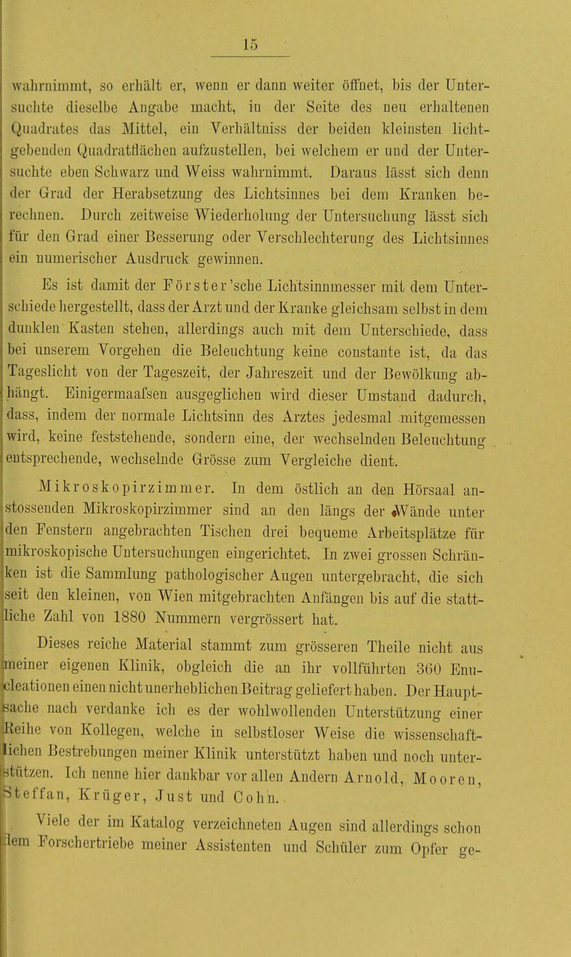 wahrnimmt, so erhält er, wenn er dann weiter öfluet, bis der Unter- suchte dieselbe Angabe macht, in der Seite des neu erhaltenen Quadrates das Mittel, ein Verhältniss der beiden kleinsten licht- gebeuden Quadratflächen aufzustellen, bei welchem er und der Unter- suchte eben Schwarz und Weiss wahrnimmt. Daraus lässt sich denn der Grad der Herabsetzung des Lichtsinnes bei dem Krauken be- rechnen. Durch zeitweise Wiederholung der Untei'suchung lässt sich für den Grad einer Besserung oder Verschlechterung des Lichtsinnes ein numerischer Ausdruck gewinnen. Es ist damit der Förster'sehe Lichtsinnmesser mit dem Unter- schiedehergestellt, dass der Arzt und der Kranke gleichsam selbst in dem dunklen Kasten stehen, allerdings auch mit dem Unterschiede, dass bei unserem Vorgehen die Beleuchtung keine constante ist, da das Tageslicht von der Tageszeit, der Jahreszeit und der Bewölkung ab- hängt. Einigermaafsen ausgeglichen wird dieser Umstand dadurch, dass, indem der normale Lichtsinn des Arztes jedesmal .mitgemessen wird, keine feststehende, sondern eine, der wechselnden Beleuchtung entsprechende, wechselnde Grösse zum Vergleiche dient. Mikroskopirzimmer. In dem östlich an den Hörsaal an- stosseuden Mikroskopirzimmer sind an den längs der «Wände unter den Penstern angebrachten Tischen drei bequeme Arbeitsplätze für mikroskopische Untersuchungen eingerichtet. In zwei grossen Schrän- ken ist die Sammlung pathologischer Augen untergebracht, die sich seit den kleinen, von Wien mitgebrachten Anfängen bis auf die statt- liche Zahl von 1880 Nummern vergrössert hat. Dieses reiche Material stammt zum grösseren Theile nicht aus meiner eigenen Klinik, obgleich die an ihr vollführten 360 Enu- eleationen einen nicht unerheblichen Beitrag geliefert haben. Der Haupt- sache nach verdanke ich es der wohlwollenden Unterstützung einer Reihe von Kollegen, welche in selbstloser Weise die wissenschaft- lichen Bestrebungen meiner Klinik unterstützt haben und noch unter- stützen. Ich nenne hier dankbar vor allen Andern Arnold, Mooren, Stcffan, Krüger, Just und Cohn. Viele der im Katalog verzeichneten Augen sind allerdings schon lern Forschertriebe meiner Assistenten und Schüler zum Opfer ge-