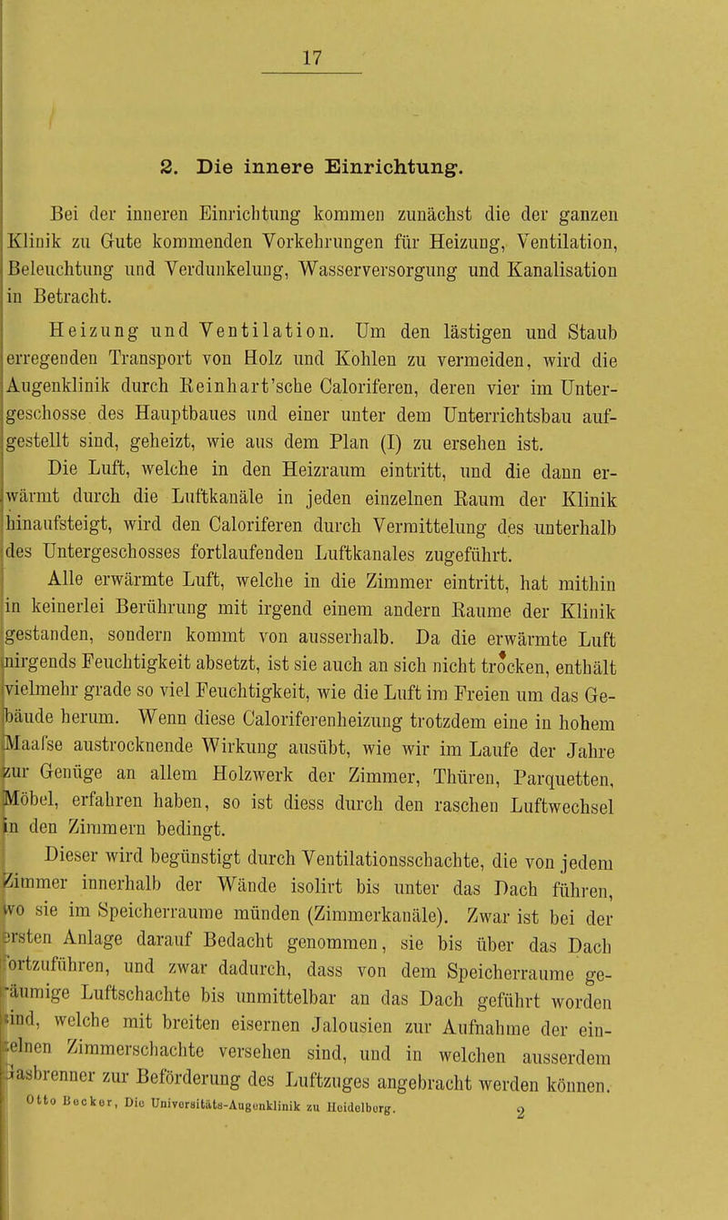 2. Die innere Einrichtung. Bei der inneren Einrichtung kommen zunächst die der ganzen Klinik zu Gute kommenden Vorkehrungen für Heizung, Ventilation, üeleuclitung und Verdunkelung, Wasserversorgung und Kanalisation in Betracht. Heizung und Ventilation. Um den lästigen und Staub erregenden Transport von Holz und Kohlen zu vermeiden, wird die Augenklinik durch Keinhart'sche Caloriferen, deren vier im Unter- geschosse des Hauptbaues und einer unter dem Unterrichtsbau auf- gestellt sind, geheizt, wie aus dem Plan (I) zu ersehen ist. Die Luft, welche in den Heizraum eintritt, und die dann er- wärmt durch die Luftkanäle in jeden einzelnen Eaum der Klinik hinaufsteigt, wird den Caloriferen durch Verraittelung des unterhalb des Untergeschosses fortlaufenden Luftkanales zugeführt. Alle erwärmte Luft, welche in die Zimmer eintritt, hat mithin in keinerlei Berührung mit irgend einem andern Räume der Klinik gestanden, sondern kommt von ausserhalb. Da die erwärmte Luft nirgends Feuchtigkeit absetzt, ist sie auch an sich nicht trocken, enthält vielmehr grade so viel Feuchtigkeit, wie die Luft im Freien um das Ge- 1)äude herum. Wenn diese Caloriferenheizung trotzdem eine in hohem ^laafse austrocknende Wirkung ausübt, wie wir im Laufe der Jahre zur Genüge an allem Holzwerk der Zimmer, Thüren, Parquetten, Möbel, erfahren haben, so ist diess durch den raschen Luftwechsel in den Zimmern bedingt. Dieser wird begünstigt durch Ventilationsschachte, die von jedem 5immer innerhalb der Wände isolirt bis unter das Dach flihren, VC sie im Speicherraume münden (Zimmerkanäle). Zwar ist bei der ;rsten Anlage darauf Bedacht genommen, sie bis über das Dach Mziiföhren, und zwar dadurch, dass von dem Speicherraume ge- j-äumige Luftschachte bis unmittelbar au das Dach geführt worden knd, welche mit breiten eisernen Jalousien zur Aufnahme der ein- Zimmerschachte versehen sind, und in welchen ausserdem L- zur Beförderung des Luftzuges angebracht werden können. ecker, Diu Univoraitäts-Augcnklinik zu Uctdelburg. 2