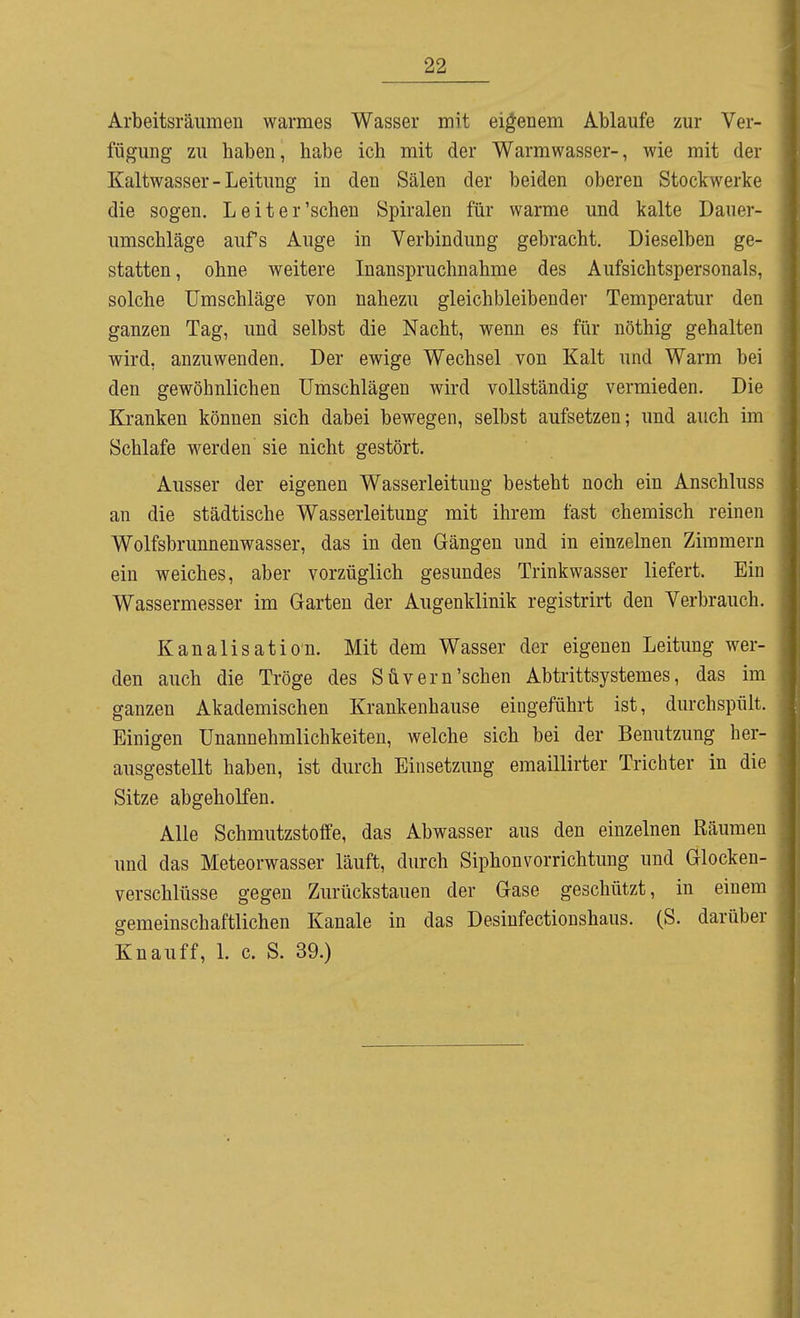 Arbeitsräiimen warmes Wasser mit eigenem Ablaufe zur Ver- fügung zu haben, habe ich mit der Warmwasser-, wie mit der Kaltwasser - Leitung in den Sälen der beiden oberen Stockwerke die sogen. Leiter'sehen Spiralen für warme und kalte Dauer- umschläge aufs Auge in Verbindung gebracht. Dieselben ge- statten, ohne weitere Inanspruchnahme des Aufsichtspersonals, solche Umschläge von nahezu gleichbleibender Temperatur den ganzen Tag, und selbst die Nacht, wenn es für nöthig gehalten wird, anzuwenden. Der ewige Wechsel von Kalt und Warm bei den gewöhnlichen Umschlägen wird vollständig vermieden. Die Kranken können sich dabei bewegen, selbst aufsetzen; und auch im Schlafe werden sie nicht gestört. Ausser der eigenen Wasserleitung besteht noch ein Anschluss an die städtische Wasserleitung mit ihrem fast chemisch reinen Wolfsbrunnenwasser, das in den Gängen und in einzelnen Zimmern ein weiches, aber vorzüglich gesundes Trinkwasser liefert. Ein Wassermesser im Garten der Augenklinik registrirt den Verbrauch. Kanalisation. Mit dem Wasser der eigenen Leitung wer- den auch die Tröge des Süvern'sehen Abtrittsystemes, das im ganzen Akademischen Krankenhause eingeführt ist, durchspült. Einigen Unannehmlichkeiten, welche sich bei der Benutzung her- ausgestellt haben, ist durch Einsetzung emaillirter Trichter in die Sitze abgeholfen. Alle Schmutzstoffe, das Abwasser aus den einzelnen Räumen und das Meteorwasser läuft, durch Siphonvorrichtung und Glocken- verschlüsse gegen Zurückstauen der Gase geschützt, in einem gemeinschaftlichen Kanäle in das Desinfectioushaus. (S. darüber Knauff, 1. c. S. 39.)