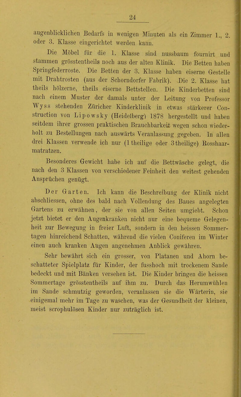 augenblicklichen Bedarfs in wenigen Minuten als ein Zimmer 1., 2. oder 3. Klasse eingerichtet werden kann. Die Möbel für die 1. Klasse sind nussbaum fournirt und stammen grösstentheils noch aus der alten Klinik. Die Betten haben Springfederroste. Die Betten der 3. Klasse haben eiserne Gestelle mit Drahtrosten (aus der Schorndorfer Fabrik). Die 2. Klasse hat theils hölzerne, theils eiserne Bettstellen. Die Kinderbetten sind nach einem Muster der damals unter der Leitung von Professor Wyss stehenden Züricher Kinderklinik in etwas stärkerer Con- struction von Lipowsky (Heidelberg) 1878 hergestellt und haben seitdem ihrer grossen praktischen Brauchbarkeü wegen schon wieder- holt zu Bestellungen nach auswärts Veranlassung gegeben. In allen drei Klassen verwende ich nur (Itheilige oder 3theilige) Kosshaar- matratzen. Besonderes Gewicht habe ich auf die Bettwäsche gelegt, die nach den 3 Klassen von verschiedener Feinheit den weitest gehenden Ansprüchen genügt. Der Garten. Ich kann die Beschreibung der Klinik nicht abschliessen, ohne des bald nach Vollendung des Baues angelegten Gartens zu erwähnen, der sie von allen Seiten umgiebt. Schon jetzt bietet er den Augenkranken nicht nur eine bequeme Gelegen- heit zur Bewegung in freier Luft, sondern in den heissen Sommer- tagen hinreichend Schatten, während die vielen Coniferen im Winter einen auch kranken Augen angenehmen Anblick gewähren. Sehr bewährt sich ein grosser, von Platanen und Ahorn be- schatteter Spielplatz für Kinder, der fusshoch mit trockenem Sande bedeckt imd mit Bänken versehen ist. Die Kinder bringen die heissen Soraniertage grösstentheils auf ihm zu. Durch das Herumwühlen im Sande schmutzig geworden, veranlassen sie die Wärterin, sie einigemal mehr im Tage zu waschen, was der Gesundheit der kleinen, meist scrophulösen Kinder nur zuträglich ist. i