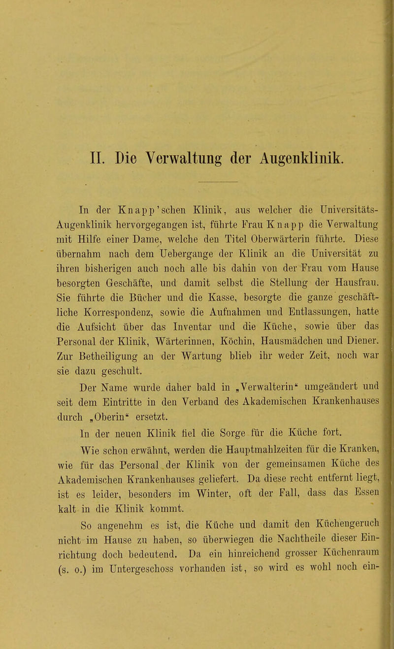 II. Die Verwaltung der Augenklinik. In der Knapp'sehen Klinik, ans welcher die Universitäts- Augenklinik hervorgegangen ist, führte Frau Knapp die Verwaltung mit Hilfe einer Dame, welche den Titel Oberwärterin führte. Diese übernahm nach dem Uebergange der Klinik an die Universität zu ihren bisherigen auch noch alle bis dahin von der Frau vom Hause besorgten Geschäfte, und damit selbst die Stellung der Hausfrau, Sie führte die Bücher und die Kasse, besorgte die ganze geschäft- liche Korrespondenz, sowie die Aufnahmen und Entlassungen, hatte die Aufsicht über das Inventar und die Küche, sowie über das Personal der Klinik, Wärterinnen, Köchin, Hausmädchen und Diener. Zur Betheiligung an der Wartung blieb ihr weder Zeit, noch war sie dazu geschult. Der Name wurde daher bald in ,Verwalterin umgeändert und seit dem Eintritte in den Verband des Akademischen Krankenhauses durch „Oberin ersetzt. In der neuen Klinik fiel die Sorge für die Küche fort. Wie schon erwähnt, werden die Hauptmahlzeiten für die Kranken, wie für das Personal der Klinik von der gemeinsamen Küche des Akademischen Krankenhauses geliefert. Da diese recht entfernt liegt, ist es leider, besonders im Winter, oft der Fall, dass das Essen kalt in die Klinik kommt. So angenehm es ist, die Küche und damit den Küchengeruch nicht im Hause zu haben, so überwiegen die Nachtheile dieser Ein- richtung doch bedeutend. Da ein hinreichend grosser Küchenraum