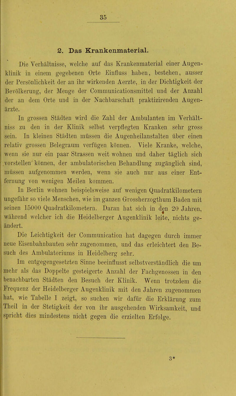 2. Das Krankenmaterial. Die Verhältnisse, welche auf das Krankenmaterial einer Augen- klinik in einem gegebenen Orte Einfluss haben, bestehen, ausser der Persönlichkeit der an ihr wirkenden Aerzte, in der Dichtigkeit der Bevölkerung, der Menge der Communicationsmittel und der Anzahl der an dem Orte und in der Nachbarschaft praktizirenden Augen- ärzte. In grossen Städten wird die Zahl der Ambulanten im Verhält- niss zu den in der Klinik selbst verpflegten Kranken sehr gross sein. In kleinen Städten müssen die Augenheilanstalten über einen relativ grossen Belegraum verfügen können. Viele Kranke, welche, wenn sie nur ein paar Strassen weit wohnen und daher täglich sich .vorstellen können, der ambulatorischen Behandlung zugänglich sind, müssen aufgenommen werden, wenn sie auch nur aus einer Ent- fernung von wenigen Meilen kommen. In Berlin wohnen beispielsweise auf wenigen Quadratkilometern ungefähr so viele Menschen, wie im ganzen Orossherzogthum Baden mit seinen 15000 Quadratkilometern. Daran hat sich in den 20 Jahren, während welcher ich die Heidelberger Augenklinik leite, nichts ge- ändert. Die Leichtigkeit der Communication hat dagegen durch immer neue Eisenbahnbauten sehr zugenommen, und das erleichtert den Be- such des Ambulatoriums in Heidelberg sehr. Im entgegengesetzten Sinne beeinflusst selbstverständlich die um •mehr als das Doppelte gesteigerte Anzahl der Fachgenossen in den benachbarten Städten den Besuch der Klinik. Wenn trotzdem die Frequenz der Heidelberger Augenklinik mit den Jahren zugenommen hat, wie Tabelle I zeigt, so suchen wir dafür die Erklärung zum Theil in der Stetigkeit der von ihr ausgehenden Wirksamkeit, und spricht dies mindestens nicht gegen die erzielten Erfolge. 3*