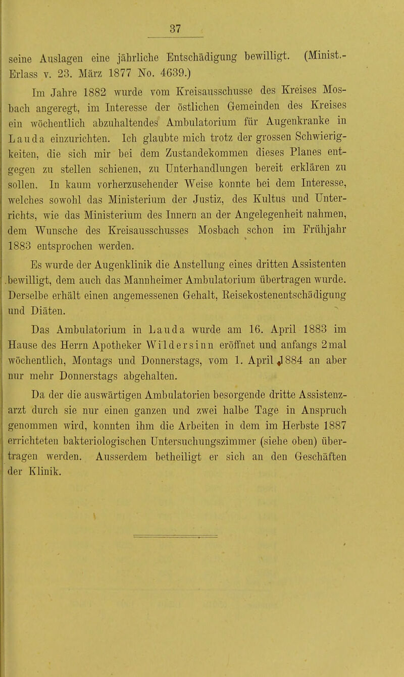 seine Auslagen eine jährliche Entschädigung bewilligt. (Minist.- 1-h-lass V. 23. März 1877 No. 4639.) Im Jahre 1882 wurde vom Kreisausschusse des Kreises Mos- bach angeregt, im Interesse der östlichen Gemeinden des Kreises ein wöchentlich abzuhaltendes Ambulatorium für Augenkranke in Lau da einzurichten. Ich glaubte mich trotz der grossen Schwierig- keiten, die sich mir bei dem Zustandekommen dieses Planes ent- gegen zu stellen schienen, zu Unterhandlungen bereit erklären zu sollen. In kaum vorherzusehender Weise konnte bei dem Interesse, welches sowohl das Ministerium der Justiz, des Kultus und Unter- richts, wie das Ministerium des Innern an der Angelegenheit nahmen, dem Wunsche des Kreisausschusses Mosbach schon im Frühjahr 1883 entsprochen werden. Es wurde der Augenklinik die Anstellung eines dritten Assistenten .bewilligt, dem auch das Mannheimer Ambulatorium übertragen wurde. Derselbe erhält einen angemessenen Gehalt, Keisekostenentschädigung und Diäten. Das Ambulatorium in Lauda wurde am 16. April 1883 im Hause des Herrn Apotheker Wild er sinn eröffnet und anfangs 2 mal wöchentlich, Montags und Donnerstags, vom 1. April ^884 an aber nur mehr Donnerstags abgehalten. Da der die auswärtigen Ambulatorien besorgende dritte Assistenz- arzt durch sie nur einen ganzen und zwei halbe Tage in Anspruch genommen wird, konnten ihm die Arbeiten in dem im Herbste 1887 errichteten bakteriologischen Untersuchungszimmer (siehe oben) über- tragen werden. Ausserdem betheiligt er sich an den Geschäften der Klinik.