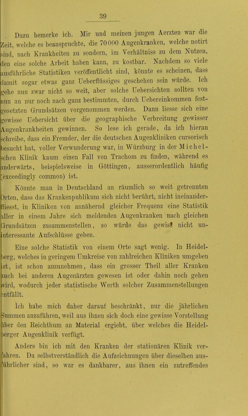 Dazu bemerke ich. Mir und meinen jungen Aerzten war die Zeit, welche es beanspruchte, die 70000 Augenkranken, welche notirt siudl nach Krankheiten zu sondern, im Verhältniss zu dem Nutzen, .Ion 'eine solche Arbeit haben kann, zu kostbar. Nachdem so viele ausfüln-liche Statistiken veröffentlicht sind, könnte es scheinen, dass damit sogar etwas ganz Ueberflüssiges geschehen sein würde. Ich o-olic nun zwar nicht so weit, aber solche üebersichten sollten von nun an nur noch nach ganz bestimmten, durch üebereinkommen fest- gesetzten Grundsätzen vorgenommen werden. Dann liesse sich eine gewisse üebersicht über die geographische Verbreitung gewisser Augenkrankheiten gewinnen. So lese ich gerade, da ich hieran äclireibe, dass ein Fremder, der die deutschen Augenkliniken cursorisch liesucht hat, voller Verwunderung war, in Würzburg in der Michel- ^clien Klinik kaum einen Fall von Trachom zu finden, während es anderwärts, beispielsweise in Göttingen, ausserordentlich häufig ''vceedingly common) ist. Könnte man in Deutschland an räumlich so weit getrennten Orten, dass das Krankenpublikurn sich nicht berührt, nicht ineinahder- tliesst, in Kliniken von annähernd gleicher Frequenz eine Statistik aller in einem Jahre sich meldenden Augenkranken nach gleichen Grundsätzen zusammenstellen, so würde das gewisS nicht un- interessante Aufschlüsse geben. Eine solche Statistik von einem Orte sagt wenig. In Heidel- berg, welches in geringem Umkreise von zahlreichen Kliniken umgeben ist, ist schon anzunehmen, dass ein grosser Theil aller Kranken Mich bei anderen Augenärzten gewesen ist oder dahin noch gehen aird, wodurch jeder statistische Werth solcher Zusammenstellungen ■ntfällt. Ich habe mich daher darauf beschränkt, nur die jährlichen mummen anzuführen, weil aus ihnen sich doch eine gewisse Vorstellung iher den Keichthum an Material ergiebt, über welches die Heidel- HTger Augenklinik verfügt. Anders bin ich mit den Kranken der stationären Klinik ver- ■;iliren. Da selbstverständlich die Aufzeichnungen über dieselben aus- 11 lirlicher sind, so war es dankbarer, aus ihnen ein zutreffendes