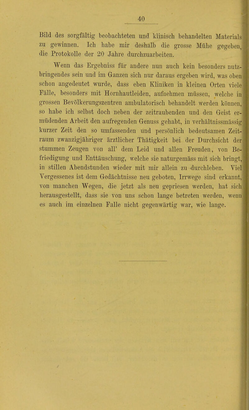 Bild des sorgfältig beobachteten und klinisch behandelten Materials zu gewinnen. Ich habe mir deshalb die grosse Mühe gegeben, die Protokolle der 20 Jahre durchzuarbeiten. Wenn das Ergebniss für andere nun auch kein besonders nutz- bringendes sein und im Ganzen sich nur daraus ergeben wird, was oben schon angedeutet wurde, dass eben Kliniken in kleinen Orten viele Fälle, besonders mit Hornhautleiden, aufnehmen müssen, welche in grossen Bevölkerungszentren ambulatorisch behandelt werden können, so habe ich selbst doch neben der zeitraubenden und den Geist er- müdenden Arbeit den aufregenden Genuss gehabt, in verhältnissmässig kurzer Zeit den so umfassenden und persönlich bedeutsamen Zeit- raum zwanzigjähriger ärztlicher Thätigkeit bei der Durchsicht der stummen Zeugen von all' dem Leid und allen Freuden, von Be- friedigung und Enttäuschung, welche sie naturgemäss mit sich bringt, in stillen Abendstunden wieder mit mir allein zu durchleben. Viel Vergessenes ist dem Gedächtnisse neu geboten, Irrwege sind erkannt, von manchen Wegen, die jetzt als neu gepriesen werden, hat sich herausgestellt, dass sie von uns schon lange betreten werden, wenn es auch im einzelnen Falle nicht gegenwärtig war, wie lange.