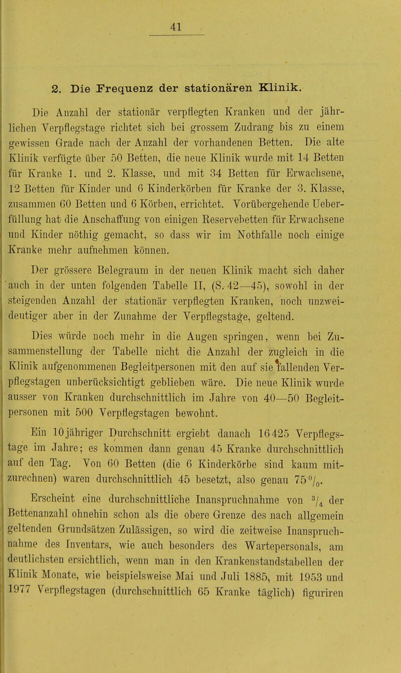 2. Die Frequenz der stationären Klinik. Die Anzahl der stationär verpflegten Kranken und der jähr- lichen Verpflegstage richtet sich bei grossem Ziidrang bis zu einem gewissen Grade nach der Anzahl der vorhandenen Betten. Die alte Klinik verfügte über 50 Betten, die neue Klinik wurde mit 14 Betten für Kranke 1. und 2. Klasse, und mit 34 Betten für Erwachsene, 12 Betten für Kinder und 6 Kinderkörben für Kranke der 3. Klasse, zusammen 60 Betten und 6 Körben, errichtet. Vorübergehende üeber- füllung hat die Anschaffung von einigen Eeservebetten für Erwachsene und Kinder nöthig gemacht, so dass wir im Nothfalle noch einige Kranke mehr aufnehmen können. Der grössere Belegraum in der neuen Klinik macht sich daher auch in der unten folgenden Tabelle II, (S. 42—45), sowohl in der steigenden Anzahl der stationär verpflegten Kranken, noch unzw^ei- deutiger aber in der Zunahme der Verpflegstage, geltend. Dies würde noch mehr in die Augen springen, wenn bei Zu- sammenstellung der Tabelle nicht die Anzahl der zugleich in die Klinik aufgenommenen Begleitpersonen mit den auf sie ^fallenden Ver- pflegstagen unberücksichtigt geblieben wäre. Die neue Klinik wurde ausser von Kranken durchschnittlich im Jahre von 40—50 Begleit- personen mit 500 Verpflegstagen bewohnt. Ein 10 jähriger Durchschnitt ergiebt danach 16425 Verpflegs- tage im Jahre; es kommen dann genau 45 Kranke durchschnittlich auf den Tag. Von 60 Betten (die 6 Kinderkörbe sind kaum mit- zurechnen) waren durchschnittlich 45 besetzt, also genau 75 /q. Erscheint eine durchschnittliche Inanspruchnahme von ^j^ der Bettenanzahl ohnehin schon als die obere Grenze des nach allgemein geltenden Grundsätzen Zulässigen, so wird die zeitweise Inanspruch- nahme des Fnventars, wie auch besonders des Wartepersonals, am deutlichsten ersichtlich, wenn man in den Krankenstandstabelleu der Klinik Monate, wie beispielsweise Mai und Juli 1885, mit 1953 und 1977 Verpflegstagen (durchschnittlich 65 Kranke täglich) figuriren