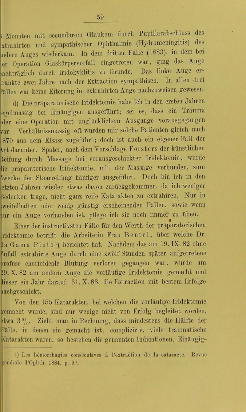 ; Monaten mit secundärem Glaukom durch Pupillaiabschluss des xtrahirten und sympathischer Ophthalmie (Hydromeningitis) des ndern Auges wiederkam. In dem dritten Falle (1883), in dem bei er Operation Glaskörpervorfall eingetreten war, ging das Auge achträglich durch Iridokyklitis zu Grunde. Das linke Auge er- rankte zwei Jahre nach der Extraction sympathisch. In allen drei ^ällen war keine Eiterung im extrahirten Auge nachzuweisen gewesen. d) Die präparatorische Iridektomie habe ich in den ersten Jahren egelmässig bei Einäugigen ausgeführt; sei es, dass ein Trauma der eine Operation mit unglücklichem Ausgange vorausgegangen rar. Verhältnissmässig oft wurden mir solche Patienten gleich nach 870 aus dem Elsass zugeführt; doch ist auch ein eigener Eall der Lit darunter. Später, nach dem Vorschlage Försters der künstlichen leifimg durch Massage bei vorausgeschickter Iridektomie, wurde ie präparatorische Iridektomie, mit der Massage verbunden, zum ;wecke der Staarreifung häufiger ausgeführt. Doch bin ich in den etzten Jahren wieder etwas davon zurückgekommen, da ich weniger bedenken trage, nicht ganz reife Katarakten zu extrahiren. Nur in weifelhaften oder wenig günstig erscheinenden Fällen, sowie wenn IUI ein Auge vorhanden ist, pflege ich sie noch immer zu üben. Einer der instructivsten Fälle für den Werth der präparatorischen ridektomie betrifft die Arbeiterin Frau Beutel, über v/elche Dr. laGama Pinto ^) berichtet hat. Nachdem das am 19. IX. 82 ohne lufall extrahirte Auge durch eine zwölf Stunden später aufgetretene )rofuse chorioideale Blutung verloren gegangen war, wurde am 59. X. 82 am andern Auge die vorläufige Iridektomie gemacht und lieser ein Jahr darauf, 31. X. 83, die Extraction mit bestem Erfolge lachgeschickt. Von den 155 Katarakten, bei welchen die vorläufige Iridektomie gemacht wurde, sind nur wenige nicht von Erfolg begleitet worden, itwa 3*^/0. Zieht man in Rechnung, dass mindestens die Hälfte der ^'älle, in denen sie gemacht ist, complizirte, viele traumatische Katarakten waren, so bestehen die genannten Indicationen, Einäiigig- 1) Les hemorrhagies consocutives ä l'extraction de la cataracte. Revue f^nerale d'Ophth. 1884, p. 97.