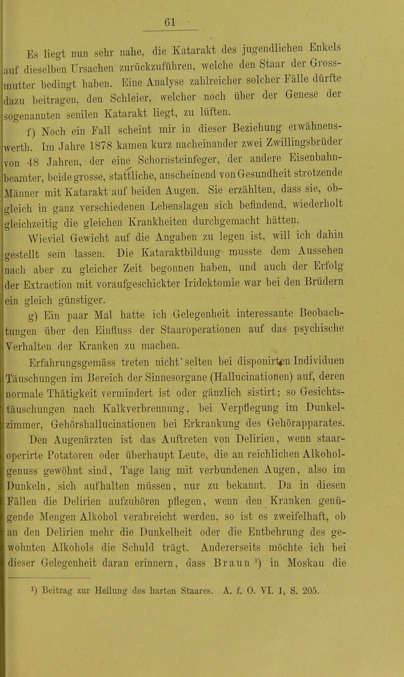 Es liegt nun sehr nalie, die Katarakt des jugendlichen Enkels auf dieselben Ursachen zurückzufüliren, welche den Staar der Gross- mutter bedingt haben. Eine Analyse zahlreicher solcher Fälle dürfte dazu beitragen, den Schleier, welcher noch über der Genese der sogenannten senilen Katarakt liegt, zu lüften. f) Noch ein Fall scheint mir in dieser Beziehung eiwähnens- werth. Im Jahre 1878 kamen kurz nacheinander zwei Zwillingsbrüder von 48 Jahren, der eine Schornsteinfeger, der andere Eisenbahn- beamter, beide grosse, stattliche, anscheinend von Gesundheit strotzende Männer mit Katarakt auf beiden Augen. Sie erzählten, dass sie, ob- gleich in ganz verschiedenen Lebenslagen sich befindend, wiederholt gleichzeitig die gleichen Krankheiten durchgemacht hätten. Wieviel Gewicht auf die Angaben zu legen ist, will ich dahin gestellt sein lassen. Die Kataraktbilduug musste dem Aussehen nach aber zu gleicher Zeit begonnen haben, und auch der Erfolg der Extraction mit voraufgeschickter Iridektomie war bei den Brüdern ein gleich günstiger. g) Ein paar Mal hatte ich Gelegenheit interessante Beobach- tungen über den Einfluss der Staaroperationen auf das psychische Verhalten der Kranken zu machen. Erfahrungsgemäss treten nicht ^selten bei disponirl^n Individuen Täuschungen im Bereich der Sinnesorgane (Hallucinationen) auf, deren normale Thätigkeit vermindert ist oder gänzlich sistirt; so Gesichts- täuschungen nach Kalkverbrennung, bei Verpflegung im Dunkel- zimmer, Gehörshallucinationen bei Erkrankung des Gehörapparates. Den Augenärzten ist das Auftreten von Delirien, wenn staar- operirte Potatoren oder überhaupt Leute, die an reichlichen Alkohol- genuss gewöhnt sind, Tage lang mit verbundenen Augen, also im Dunkeln, sich aufhalten müssen, nur zu bekannt. Da in diesen Fällen die Delirien aufzuhören pflegen, wenn den Kranken genü- gende Mengen Alkohol verabreicht werden, so ist es zweifelhaft, ob an den Delirien mehr die Dunkelheit oder die Entbehrung des ge- wohnten Alkohols die Schuld trägt. Andererseits möchte ich bei dieser Gelegenheit daran erinnern, dass Braun ^) in Moskau die 1) Beitrag zur Heilung des harten Staares. A. f. 0. VI. 1, S. 205.