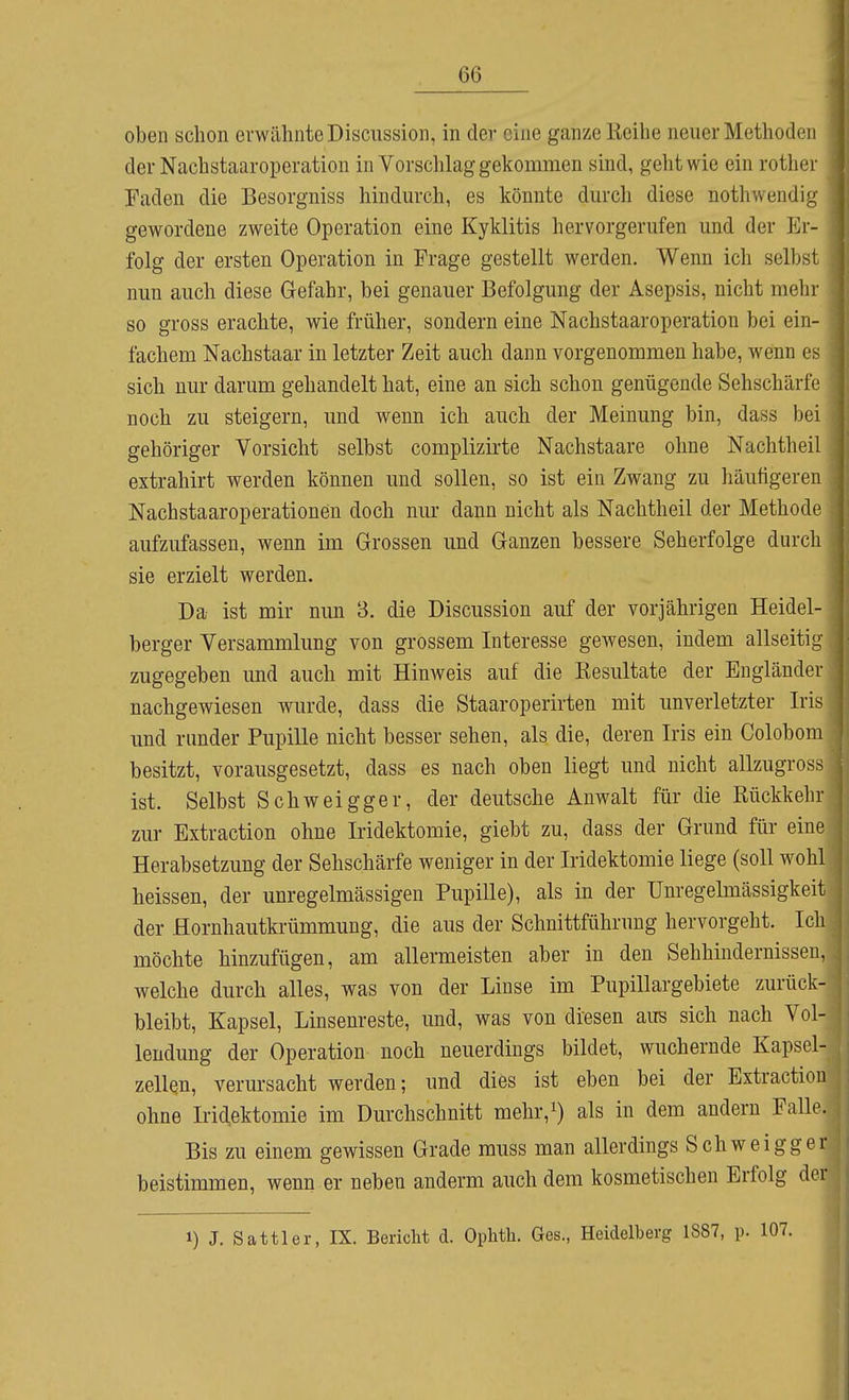 oben schon erwähnte Discussion, in der eine ganze Keihe neuer Methoden der Nacbstaaroperation in Vorschlag gekommen sind, geht wie ein rother Faden die Besorgniss hindm-ch, es könnte durch diese nothwendig gewordene zweite Operation eine Kyklitis hervorgerufen und der Er- folg der ersten Operation in Frage gestellt werden. Wenn ich selbst nun auch diese Gefahr, bei genauer Befolgung der Asepsis, nicht mehr so gross erachte, wie früher, sondern eine Nacbstaaroperation bei ein- fachem Nachstaar in letzter Zeit auch dann vorgenommen habe, wenn es sich nur darum gehandelt hat, eine an sich schon genügende Sehschärfe noch zu steigern, und wenn ich auch der Meinung bin, dass bei gehöriger Vorsicht selbst complizirte Nachstaare ohne Nachtheil extrahirt werden können und sollen, so ist ein Zwang zu häutigeren Nachstaaroperationen doch nur dann nicht als Nachtheil der Methode aufzufassen, wenn im Grossen und Ganzen bessere Seherfolge durch sie erzielt werden. Da ist mir nun 3. die Discussion auf der vorjährigen Heidel- berger Versammlung von grossem Interesse gewesen, indem allseitig zugegeben und auch mit Hinweis auf die Resultate der Engländer nachgewiesen wurde, dass die Staaroperirten mit unverletzter Iris und runder Pupille nicht besser sehen, als die, deren Iris ein Colobom besitzt, vorausgesetzt, dass es nach oben liegt und nicht allzugross ist. Selbst Schweigger, der deutsche Anwalt für die Rückkehr zur Extraction ohne Iridektomie, giebt zu, dass der Grund für eine Herabsetzung der Sehschärfe weniger in der Iridektomie liege (soll wohl heissen, der unregelmässigen Pupille), als in der Unregelmässigkeit der Hornhautkrümmung, die aus der Schnittführung hervorgeht. Ich möchte hinzufügen, am allermeisten aber in den Sehhindernissen, welche durch alles, was von der Linse im Pupillargebiete zurück- bleibt, Kapsel, Linsenreste, und, was von diesen aus sich nach Vol- lendung der Operation noch neuerdings bildet, wuchernde Kapsel- zellQU, verursacht werden; und dies ist eben bei der Extraction ohne Irid.ektomie im Durchschnitt mehr,i) als in dem andern Falle. Bis zu einem gewissen Grade muss man allerdings Schweigger beistimmen, wenn er neben anderm auch dem kosmetischen Erfolg der 1) J. Sattler, IX. Bericht d. Ophtli. Ges., Heidelberg 1887, p.