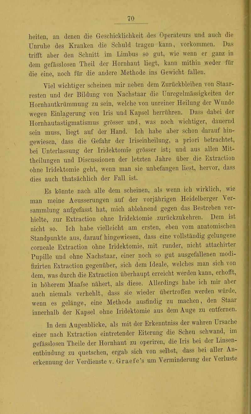 heiten, an denen die Geschicklichkeit des Operateurs und auch die Unruhe des Krauken die Schuld tragen kann, vorkommen. Das trifft aber den Schnitt im Limbus so gut, wie wenn er ganz in dem gefässlosen Theil der Hornhaut liegt, kann mithin weder für die eine, noch für die andere Methode ins Gewicht fallen. Yiel wichtiger scheinen mir neben dem Zurückbleiben von Staar- resten und der Bildung von Nachstaar die Unregelmässigkeiten der Hornhautkrümmung zu sein, welche von unreiner Heilung der Wunde wegen Einlagerung von Iris und Kapsel herrühren. Dass dabei der Hornhautastigmatismus grösser und, was noch wichtiger, dauernd sein muss, liegt auf der Hand. Ich habe aber schon darauf hin- gewiesen, dass die Gefahr der Iriseinheilung, a priori betrachtet, bei Unterlassung der Iridektomie grösser ist; und aus allen Mit- theilungen und Discussionen der letzten Jahre über die Extraction ohne Iridektomie geht, wenn man sie unbefangen liest, hervor, dass dies auch thatsächlich der Fall ist. Es könnte nach alle dem scheinen, als wenn ich wirklich, wie man meine Aeusserungen auf der vorjährigen Heidelberger Ver- sammlung aufgefasst hat, mich ablehnend gegen das Bestreben ver- hielte, zur Extraction ohne Iridektomie zurückzukehren. Dem ist nicht so. Ich habe vielleicht am ersten, eben vom anatomischen Standpunkte aus, darauf hingewiesen, dass eine vollständig gelungene corneale Extraction ohne Iridektomie, mit runder, nicht attachirter Pupille und ohne Nachstaar, einer noch so gut ausgefallenen modi- fizirten Extraction gegenüber, sich dem Ideale, welches man sich von dem, was durch die Extraction überhaupt erreicht werden kann, erhofft, in höherem Maafse nähert, als diese. Allerdings habe ich mir- aber auch niemals verhehlt, dass sie wieder übertroffen werden würde, wenn es gelänge, eine Methode ausfindig zu machen, den Staar innerhalb der Kapsel ohne Iridektomie aus dem Auge zu entfernen. In dem Augenblicke, als mit der Erkenntniss der wahren Ursache einer nach Extraction eintretender Eiterung die Scheu schwand, im gefässlosen Theile der Hornhaut zu operiren, die Iris bei der Linsen- entbindung zu quetschen, ergab sich von selbst, dass bei aller An- erkennung der Verdienste v. Graefe's um Verminderung der Verluste