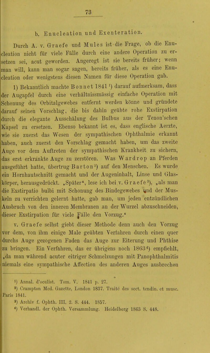 b. Enucleation und Exenteration. Durch A. V. Graefe und Mules ist die Frage, ob die Enii- rleation nicht für viele Fälle durch eine andere Operation zu er- setzen sei, acut geworden. Angeregt ist sie bereits früher; wenn num will, kann man sogar sagen, bereits früher, als es eine Enu- cleation oder wenigstens diesen Namen für diese Operation gab. 1) Bekanntlich machte Bonnet 1841 ^) darauf aufmerksam, dass der Augapfel durch eine verhältnissmässig einfache Operation mit Schonung des Orbitalgewebes entfernt werden könne und gründete darauf seinen Vorschlag, die bis dahin geübte rohe Exstirpation durch die elegante Ausschälung des Bulbus aus der Tenon'schen Kapsel zu ersetzen. Ebenso bekannt ist es, dass englische Aerzte, wie sie zuerst das Wesen der sympathischen Ophthalmie erkannt haben, auch zuerst den Vorschlag gemacht haben, um das zweite Auge vor dem Auftreten der sympathischen Krankheit, zu sichern, das erst erkränkte Auge zu zerstören. Was Wardrop- an Pferden ausgeführt hatte, übertrug B a r t o n 2) auf den Menschen. Es wurde ein Hornhautschnitt gemacht und der Augeninhalt, Linse und Glas- körper, herausgedrückt. „Später, lese ich bei v. Graefe^), „als man die Exstirpatio bulbi mit Schonung des Bindegewebes i^nd der Mus- keln zu verrichten gelernt hatte, gab man, um jeden entzündlichen Ausbruch von den inneren Membranen an der Wurzel abzuschneiden, dieser Exstirpation für viele J'älle den Vorzug. V. Graefe selbst giebt dieser Methode denn auch den Vorzug vor dem, von ihm einige Male geübten Verfahren durch einen quer durchs Auge gezogenen Faden das Auge zur Eiterung und Phthise zu bringen. Ein Verfahren, das er übrigens noch 1863*) empfiehlt, „da man während acuter eitriger Schmelzungen mit Panophthalmitis niemals eine sympathische Affection des anderen Auges ausbrechen * 1) Annal. d'oculist. Tom. V. 1841 p. 27. 2) Crampton Med. Gazette, London 1837. Traite des sect. tendin. et musc. Paris 1841. S) Archiv f. Ophth. III. 2. S. 444. 1857. *) Verhandl. der Ophth. Versammlung. Heidelberg 1863 S. 448.