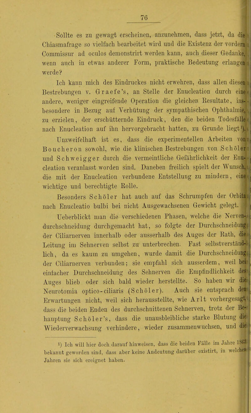 Sollte es zu gewagt erscheinen, anzunehmen, dass jetzt, da die Chiasmafrage so vielfach bearbeitet wird und die Existenz der vordem Comraissur ad oculos demonstrirt werden kann, auch dieser Gedanke, wenn auch in etwas anderer Form, praktische Bedeutung erlangen werde? Ich kann mich des Eindruckes nicht erwehren, dass allen diesen Bestrebungen v. Graefe's, an Stelle der Enucleation durch eine andere, weniger eingreifende Operation die gleichen Resultate, ins- besondere in Bezug auf Verhütung der sympathischen Ophthalmie, zu erzielen, der erschütternde Eindruck, den die beiden Todesfälle nach Enucleation auf ihn hervorgebracht hatten, zu Grunde liegt >). Unzweifelhaft ist es, dass die experimentellen Arbeiten von Boucheron sowohl, wie die klinischen Bestrebungen von >Schöler und Schweigger durch die vermeintliche Gefährlichkeit der Enu- cleation veranlasst worden sind. Daneben freilich spielt der Wunsch, die mit der Enucleation verbundene Entstellung zu mindern, eine wichtige und berechtigte Rolle. Besonders Schöler hat auch auf das Schrumpfen der Orbita nach Enucleatio bulbi bei nicht Ausgewachsenen Gewicht gelegt. üeberblickt man die verschiedenen Phasen, welche die Nerven- durchschneidung durchgemacht hat, so folgte der Durchschneidimg der Ciliarnerven innerhalb oder ausserhalb des Auges der Rath, die Leitung im Sehnerven selbst zu unterbrechen. Fast selbstverständ- lich, da es kaum zu umgehen, wurde damit die Durchschneidung der Ciliarnerven verbunden; sie empfahl sich ausserdem, weil bei einfacher Durchschneidung des Sehnerven die Empfindlichkeit de.^ Auges blieb oder sich bald wieder herstellte. So haben wir die Neurotomia optico-ciliaris (Schöler). Auch sie entsprach den Erwartungen nicht, weil sich herausstellte, wie Arlt vorhergesagt, dass die beiden Enden des durchschnittenen Sehnerven, trotz der Be- hauptung Schöler's, dass die unausbleibliche starke Blutung die Wiederverwachsung verhindere, wieder zusammenwuchsen, und die 1) Ich will hier doch daraufhinweisen, dass die beiden Fälle im Jahre iSGi^ bekannt geworden sind, dass aber keine Andeutung darüber existirt, in welchen Jahren sie sich ereignet haben.