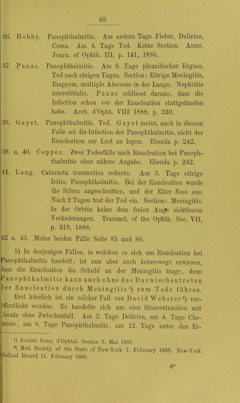 oü. Plobby. Panoplithalmitiö. Am andern Tage Fieber, Delirien, Coma. Am 4. Tage Tod. Keine Section. Amer, Jom-n. of Ophth. III. p. 141, 1886. 37. Panas. Panophthalraitis. Am 8. Tage pleuritischer Erguss. Tod nach einigen Tagen. Section: Eitrige Meningitis, Empyem, multiple Abscesse in der Lunge. Nephritis interstitialis. Panas schliesst daraus, dass die Infection schon vor der Enucleation stattgefunden habe. Arch. d'Opht. VIII 1888, p. 239. 38. Gay et. Panophthalmitis. Tod. G a y e t meint, auch in diesem Falle sei die Infection der Panophthalmitis, nicht der Enucleation zur Last zu legen. Ebenda p, 242. 39. u. 40. Coppez. Zwei Todesfälle nach Enucleation bei Panoph- thalmitis ohne nähere Angabe. Ebenda p. 242. 41. Lang. Cataracta traumatica reducta. Am 3. Tage eitrige Iritis, Panophthalmitis. Bei der Enucleation wurde die Sclera angeschnitten, und der Eiter floss aus. Nach 2 Tagen trat der Tod ein. Section: Meningitis. In der Orbita keine dem freien Aug«e sichtbaren Veränderungen. Transact. of the Ophth. Soc- VII, p. 319, 1888. 12 u. 43. Meine beiden Fälle Seite 85 und 86. 5) In denjenigen Fällen, in welchen es sich um Enucleation bei Panophthalmitis handelt, ist nun aber noch keineswegs erwiesen, lass die Enucleation die Schuld an der Meningitis trage, denn l'anophthalmitis kann auch ohne das Dazwischentreten ler Enucleation durch Meningitis zum Tode führen. Erst kürzlich ist ein solcher Fall von David Webster 2) ver- öffentlicht worden. Es handelte sich um eine Staarextraction mit Cocain ohne Zwischenfall. Am 2. Tage Delirien, am 4. Tage Che- nosis, am 8. Tage Panophthalmitis, am 12. Tage unter den Er- 1) Sociöte fran^. d'Ophtal. Session 9. Mai 1888. 2) Med. Society of the State of New-York 7. February 1888; New-York ledical Record 11. February 1888. 6*