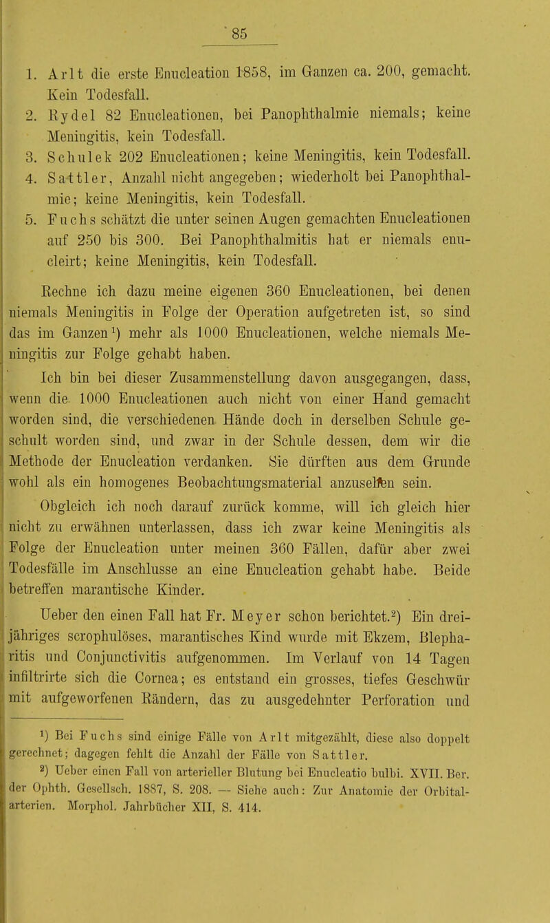 1. Arlt die erste Einicleation 1858, im Ganzen ca. 200, gemacht. Kein Todesfall. 2. Kydel 82 Eniicleationen, bei Panophthalmie niemals; keine Meningitis, kein Todesfall. 3. Schulek 202 Enucleationen; keine Meningitis, kein Todesfall. 4. Sa-ttler, Anzahl nicht angegeben; wiederholt bei Panophthal- mie; keine Meningitis, kein Todesfall. 5. Fuchs schätzt die unter seinen Augen gemachten Enucleationen auf 250 bis 300, Bei Panophthalmitis hat er niemals enu- cleirt; keine Meningitis, kein Todesfall. Rechne ich dazu meine eigenen 360 Enucleationen, bei denen niemals Meningitis in Folge der Operation aufgetreten ist, so sind das im Ganzen^) mehr als 1000 Enucleationen, welche niemals Me- ningitis zur Folge gehabt haben. Ich bin bei dieser Zusammenstellung davon ausgegangen, dass, wenn die 1000 Enucleationen auch nicht von einer Hand gemacht worden sind, die verschiedenen Hände doch in derselben Schule ge- schult worden sind, und zwar in der Schule dessen, dem wir die Methode der Enucleation verdanken. Sie dürften aus dem Grunde wohl als ein homogenes Beobachtungsmaterial anzusehen sein. Obgleich ich noch darauf zurück komme, will ich gleich hier nicht zu erwähnen unterlassen, dass ich zwar keine Meningitis als ! Folge der Enucleation unter meinen 360 Fällen, dafür aber zwei ! Todesfälle im Anschlüsse an eine Enucleation gehabt habe. Beide 1 betreffen marantische Kinder. lieber den einen Fall hat Fr. Meyer schon berichtet.^) Ein drei- jähriges scrophulöses, marantisches Kind wurde mit Ekzem, Blepha- ritis und Conjunctivitis aufgenommen. Im Verlauf von 14 Tagen infiltrirte sich die Cornea; es entstand ein grosses, tiefes Geschwür mit aufgeworfenen Kändern, das zu ausgedehnter Perforation und 1) Bei Fuchs sind einige Fälle von Arlt mitgezählt, diese also doppelt gerechnet; dagegen fehlt die Anzahl der Fälle von Sattler. 2) Ueber einen Fall von arterieller Blutung hei Enucleatio hulhi. XVII. Ber. der Ophth. Gesellsch. 1887, S. 208. — Siehe auch: Zur Anatomie der Orhital- arterien. Moqjhol. Jahrbücher XII, S. 414.