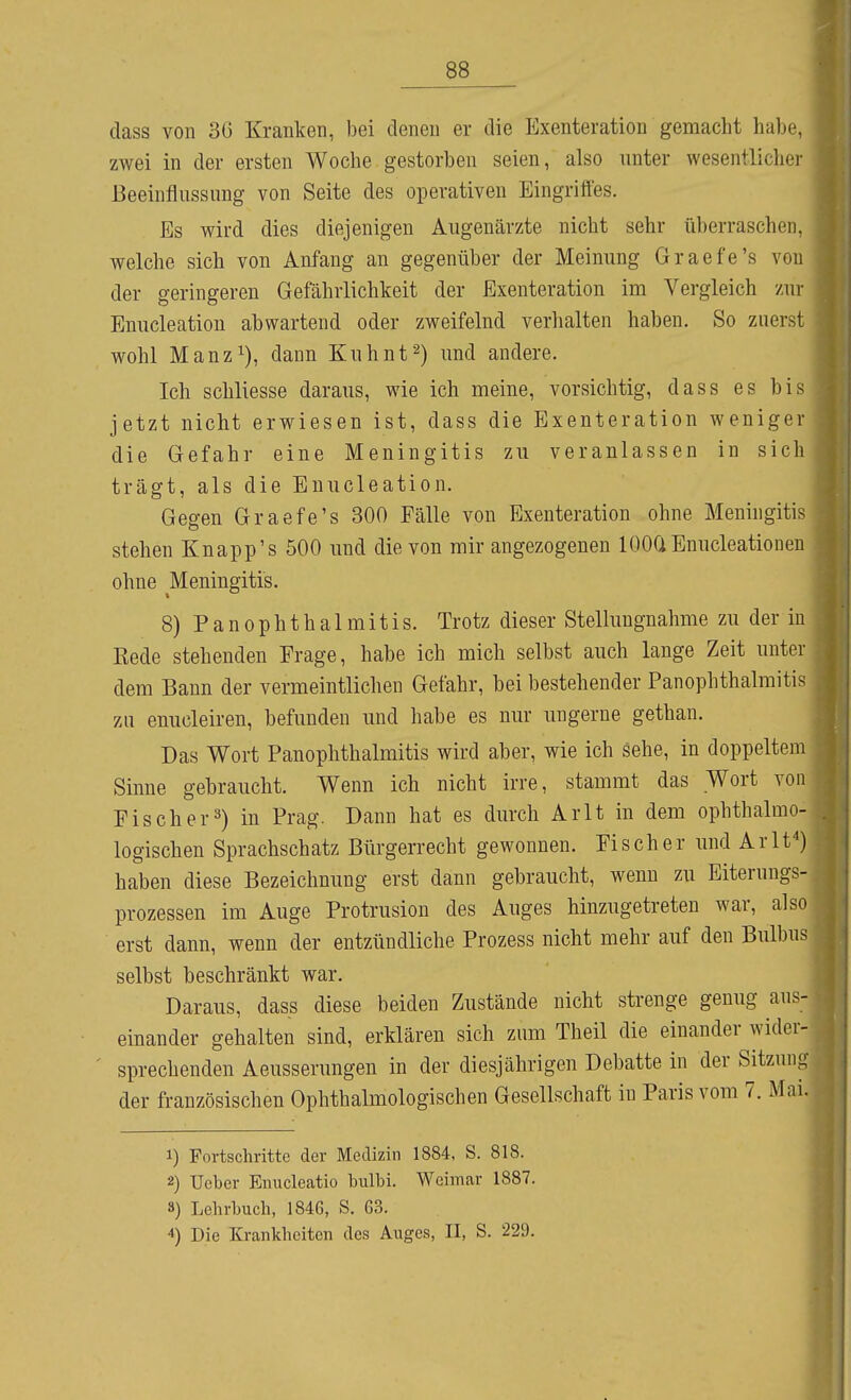 dass von 3G Kranken, )3ei denen er die Exenteration gemacht habe, zwei in der ersten Woche gestorben seien, also unter wesentlicher Beeinflussung von Seite des operativen Eingriffes. Es wird dies diejenigen Augenärzte nicht sehr überraschen, welche sich von Anfang an gegenüber der Meinung Graefe's von der geringeren Gefährlichkeit der Exenteration im Vergleich zur Enucleation abwartend oder zweifelnd verhalten haben. So zuerst wohl Manz^), dann Kuhnt^) und andere. Ich schliesse daraus, wie ich meine, vorsichtig, dass es bis jetzt nicht erwiesen ist, dass die Exenteration weniger die Gefahr eine Meningitis zu veranlassen in sich trägt, als die Enucleation. Gegen Graefe's 300 Fälle von Exenteration ohne Meningitis stehen Knapp's 500 und die von mir angezogenen lOOÜ Enucleationen ohne Meningitis. 8) PanOphthalmitis. Trotz dieser Stellungnahme zu der in Kede stehenden Erage, habe ich mich selbst auch lange Zeit unter dem Bann der vermeintlichen Gefahr, bei bestehender Panophthalmitis zu enucleiren, befunden und habe es nur ungerne gethan. Das Wort Panophthalmitis wird aber, wie ich sehe, in doppeltem Sinne gebraucht. Wenn ich nicht irre, stammt das Wort von Eis eher 3) in Prag. Dann hat es durch Arlt in dem ophthalmo- logischen Sprachschatz Bürgerrecht gewonnen. Fischer und Arlt*) haben diese Bezeichnung erst dann gebraucht, wenn zu Eiterungs- prozessen im Auge Protrusion des Auges hinzugetreten war, also erst dann, wenn der entzündliche Prozess nicht mehr auf den Bulbus selbst beschränkt war. Daraus, dass diese beiden Zustände nicht strenge genug aus- einander gehalten sind, erklären sich zum Theil die einander jider- ' sprechenden Aeusserungen in der diesjährigen Debatte in der Sitzung der französischen Ophthalmologischen Gesellschaft in Paris vom 7. 1) Fortschritte der Medizin 1884, S. 818. 2) Ueber Enucleatio bulbi. Weimar 1887. 8) Lehrlmch, 1846, S. 63. 4) Die Krankheiten des Auges, II, S. 229.