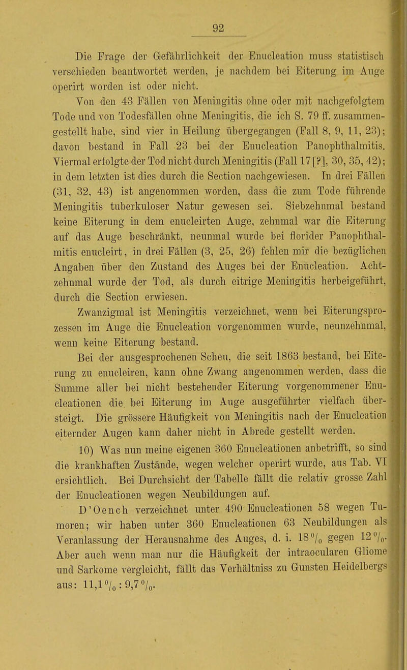 Die Frage der Gefährlichkeit der Enucleation rauss statistisch verschieden beantwortet werden, je nachdem bei Eiterung im Ange operirt worden ist oder nicht. Von den 43 Fällen von Meningitis ohne oder mit nachgefolgtem Tode und von Todesfällen ohne Meningitis, die ich S. 79 ff. zusammen- gestellt habe, sind vier in Heilung übergegangen (Fall 8, 9, 11, 23); davon bestand in Fall 23 bei der Enucleation Panophthalmitis, Viermal erfolgte der Tod nicht durch Meningitis (Fall 17 [?], 30, 35, 42); in dem letzten ist dies durch die Section nachgewiesen. In drei Fällen (31, 32, 43) ist angenommen worden, dass die zum Tode führende Meningitis tuberkuloser Natur gewesen sei. Siebzehnmal bestand keine Eiterung in dem enucleirten Auge, zehnmal war die Eiterung auf das Auge beschränkt, neunmal wurde bei florider Panophthal- mitis enucleirt, in drei Fällen (3, 25, 26) fehlen mir die bezüglichen Angaben über den Zustand des Auges bei der Enucleation. Acht- zehnmal wurde der Tod, als durch eitrige Meningitis herbeigeführt, durch die Section erwiesen. Zwanzigmal ist Meningitis verzeichnet, wenn bei Eiterungspro- zessen im Auge die Enucleation vorgenommen wurde, neunzehnmal, wenn keine Eiterung bestand. Bei der ausgesprochenen Scheu, die seit 1863 bestand, bei Eite- rung zu enucleiren, kann ohne Zwang angenommen werden, dass die Summe aller bei nicht bestehender Eitenmg vorgenommener Enu- cleationen die. bei Eiterung im Auge ausgeführter vielfach über- steigt. Die grössere Häufigkeit von Meningitis nach der Enucleation eiternder Augen kann daher nicht in Abrede gestellt werden. 10) Was nun meine eigenen 360 Enucleationen anbetrifft, so sind die krankhaften Zustände, wegen welcher operirt wurde, aus Tab. VI ersichtlich. Bei Durchsicht der Tabelle fällt die relativ grosse Zahl der Enucleationen wegen Neubildungen auf. D'Oench verzeichnet unter 490 Enucleationen 58 wegen Tu- moren; wir haben unter 360 Enucleationen 63 Neubildungen als| Veranlassung der Herausnahme des Auges, d. i. 18 o/,, gegen 120/0. Aber auch wenn mau nur die Häufigkeit der intraocularen Gliomej und Sarkome vergleicht, fällt das Verhältniss zu Gunsten Heidelbergsj aus: 11,10/0:9,70/0.