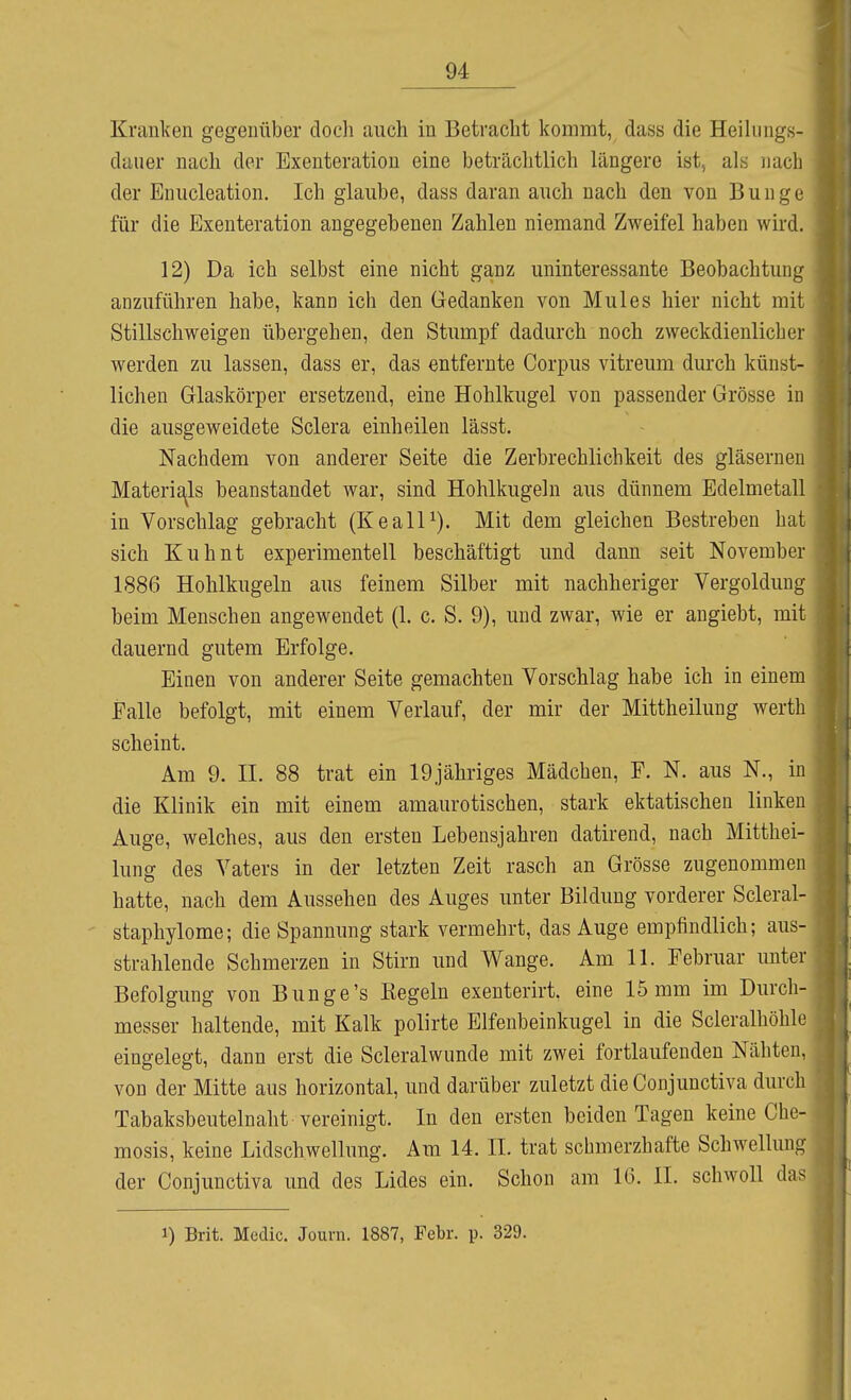 Kranken gegenüber docli auch in Betracht kommt, dass die Heilungs- daiier nach der Exenteration eine beträchtlich längere ist, als nach der Eiuicleation. Ich glaube, dass daran auch nach den von Bunge für die Exenteration angegebenen Zahlen niemand Zweifel haben wird. 12) Da ich selbst eine nicht ganz uninteressante Beobachtung anzuführen habe, kann ich den Gedanken von Mules hier nicht mit Stillschweigen übergehen, den Stumpf dadurch noch zweckdienlicher werden zu lassen, dass er, das entfernte Corpus vitreum durch künst- lichen Glaskörper ersetzend, eine Hohlkugel von passender Grösse in die ausgeweidete Sclera einheilen lässt. Nachdem von anderer Seite die Zerbrechlichkeit des gläsernen Materials beanstandet war, sind Hohlkugeln aus dünnem Edelmetall in Vorschlag gebracht (KealP). Mit dem gleichen Bestreben hat sich Kuhnt experimentell beschäftigt und dann seit November 1886 Hohlkugeln aus feinem Silber mit nachheriger Vergoldung beim Menschen angewendet (1. c. S. 9), und zwar, wie er angiebt, mit dauernd gutem Erfolge. Einen von anderer Seite gemachten Vorschlag habe ich in einem Falle befolgt, mit einem Verlauf, der mir der Mittheilung werth scheint. Am 9. II. 88 trat ein 19jähriges Mädchen, F. N. aus N., in die Klinik ein mit einem amaurotischen, stark ektatischen linken Auge, welches, aus den ersten Lebensjahren datirend, nach Mitthei- lung des Vaters in der letzten Zeit rasch an Grösse zugenommen hatte, nach dem Aussehen des Auges unter Bildung vorderer Scleral- staphylome; die Spannung stark vermehrt, das Auge empfindlich; aus- strahlende Schmerzen in Stirn imd Wange. Am 11. Februar unter Befolgung von Bunge's Kegeln exenterirt. eine 15 mm im Durch- messer haltende, mit Kalk polirte Elfenbeinkugel in die Scleralhöhle eingelegt, dann erst die Scleralwimde mit zwei fortlaufenden Nähten, von der Mitte aus horizontal, und darüber zuletzt die Conjunctiva durch Tabaksbeutelnaht vereinigt. In den ersten beiden Tagen keine Che- mosis, keine Lidschwellung. Am 14. II. trat schmerzhafte Schwellung der Conjunctiva und des Lides ein. Schon am IG. II. schwoll das 1) Brit. Mcdic. Jouni. 1887, Febr. p. 329.