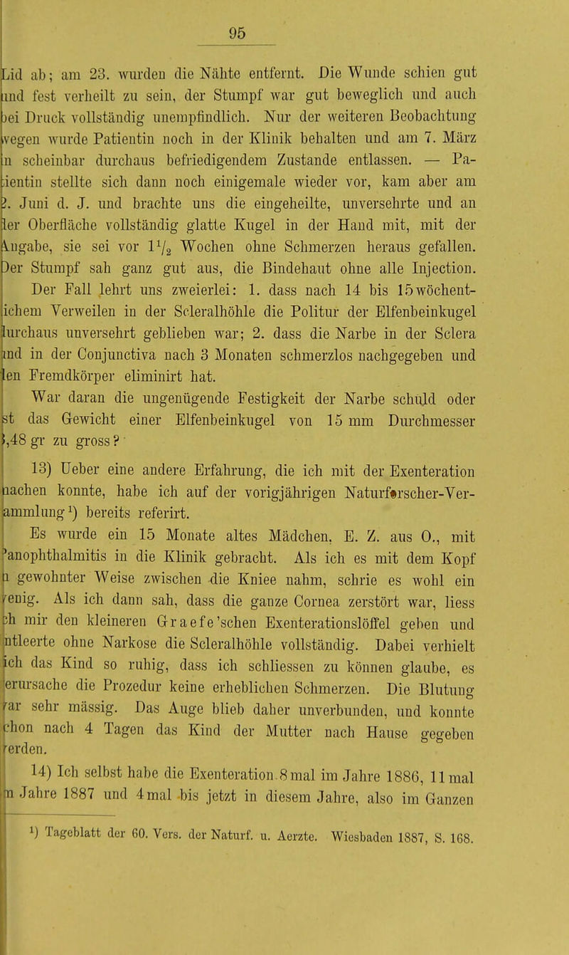 Lid ab; am 23. wurden die Nähte entfernt. Die Wunde schien gut iiiul fest verheilt zu sein, der Stumpf war gut beweglich und auch jei Druck vollständig unempfindlich. Nur der weiteren Beobachtung vegen wurde Patientin noch in der Klinik behalten und am 7. März n scheinbar durchaus befriedigendem Zustande entlassen. — Pa- ;ientin stellte sich dann noch einigemale wieder vor, kam aber am ?. Juni d. J. und brachte uns die eingeheilte, unversehrte und an ler Oberfläche vollständig glatte Kugel in der Hand mit, mit der \.ngabe, sie sei vor Vj^ Wochen ohne Schmerzen heraus gefallen. 3er Stumpf sah ganz gut aus, die Bindehaut ohne alle Injection. Der Fall lehrt uns zweierlei: 1. dass nach 14 bis löwöchent- ichem Verweilen in der Scleralhöhle die Politur der Elfenbeinkugel lurchaus unversehrt geblieben war; 2. dass die Narbe in der Sclera md in der Conjunctiva nach 3 Monaten schmerzlos nachgegeben und ien Fremdkörper eliminirt hat. War daran die ungenügende Festigkeit der Narbe schuld oder .st das Gewicht einer Elfenbeinkugel von 15 mm Durchmesser 5,48 gl- zu gross ?' 13) üeber eine andere Erfahrung, die ich mit der Exenteration lachen konnte, habe ich auf der vorigjährigen Naturftrscher-Ver- ammlungi) bereits referirt. Es wurde ein 15 Monate altes Mädchen, E. Z. aus 0., mit •anOphthalmitis in die Klinik gebracht. Als ich es mit dem Kopf 1 gewohnter Weise zwischen -die Kniee nahm, schrie es wohl ein j^enig. Als ich dann sah, dass die ganze Cornea zerstört war, Hess bh mir den kleineren Graefe'sehen Exenterationslöffel geben und intleerte ohne Narkose die Scleralhöhle vollständig. Dabei verhielt ich das Kind so ruhig, dass ich schliessen zu können glaube, es jerursache die Prozedur keine erheblichen Schmerzen. Die Blutung far sehr massig. Das Auge blieb daher unverbunden, und konnte phon nach 4 Tagen das Kind der Mutter nach Hause gegeben i|erden. 14) Ich selbst habe die Exenteration. 8 mal im Jahre 1886, 11 mal n Jahre 1887 und 4 mal -bis jetzt in diesem Jahre, also im Ganzen 1) Tageblatt der 60. Vers, der Naturf. u. Aerzte. Wiesbaden 1887, S. 168.