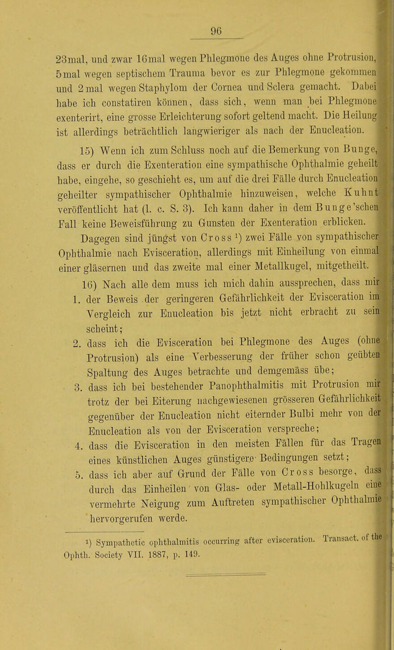 23mal, und zwar 16mal wegen Phlegmone des Auges ohne Protrusioiu 5mal wegen septischem Trauma bevor es zm- Phlegmone gekommen und 2 mal wegen Staphylom der Cornea und Sclera gemacht. Dabei liabe ich constatiren können, dass sich, wenn man bei Phlegmone exenterirt, eine grosse Erleichterung sofort geltend macht. Die Heilung ist allerdings beträchtlich langwieriger als nach der Enucleation. 15) Wenn ich zumSchluss noch auf die Bemerkung von Bunge, dass er durch die Exenteration eine sympathische Ophthalmie geheilt habe, eingehe, so geschieht es, um auf die drei Fälle durch Enucleation geheilter sympathischer Ophthalmie hinzuweisen, welche Kuhnt veröffentlicht hat (1. c. S. 3). Ich kann daher in dem Bunge'sehen Fall keine Beweisführung zu Gunsten der Exenteration erblicken. Dagegen sind jüngst von Gross ^) zwei Fälle von sympathischer Ophthalmie nach Evisceration, allerdings mit Einheilung von einmal einer gläsernen und das zweite mal einer Metallkugel, mitgetheilt. 16) Nach alle dem muss ich mich dahin aussprechen, dass mir 1. der Beweis .der geringeren Gefährlichkeit der Evisceration im Vergleich zur Enucleation bis jetzt nicht erbracht zu sein scheint; 2. dass ich die Evisceration bei Phlegmone des Auges (ohne Protrusion) als eine Verbesserung der früher schon geübten Spaltung des Auges betrachte und demgemäss übe; 3. dass ich bei bestehender PanOphthalmitis mit Protrusion mir trotz der bei Eiterung nachgewiesenen grösseren Gefährlichkeit gegenüber der Enucleation nicht eiternder Bulbi mehr von der Enucleation als von der Evisceration verspreche; 4. dass die Evisceration in den meisten Fällen für das Tragen eines künstlichen Auges günstiger.e-Bedingungen setzt; 5. dass ich aber auf Grund der Fälle von Gross besorge, dass durch das Einheilen' von Glas- oder Metall-Hohlkugeln eine vermehrte Neigung zum Auftreten sympathischer Ophthalmie hervorgerufen werde. 1) Sympathctic Ophthalmitis oceurring after evisceration. Transact. of the Ophth. Society VII. 1887, p. 149.