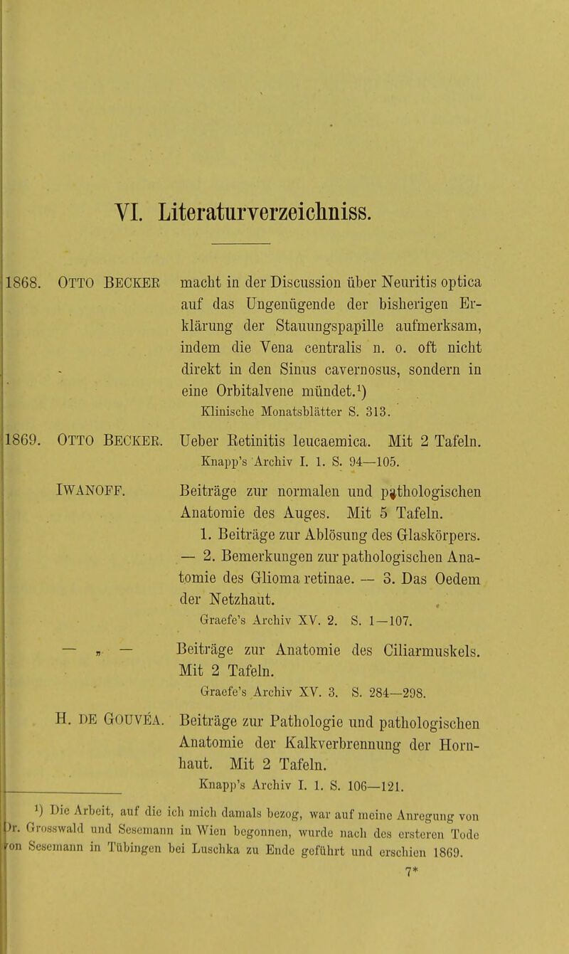 1868. Otto Beci^EE macht in der Discussion über Neuritis optica auf das Ungenügende der bisherigen Er- klärung der Stauungspapille aufmerksam, indem die Vena centralis n. o. oft nicht direkt in den Sinus cavernosus, sondern in eine Orbitalvene mündet.^) Klinische MonatsbLätter S. 313. 1869. Otto BECKEE. Ueber Eetinitis leucaemica. Mit 2 Tafeln. Knapp's Archiv I. 1. S. 94—105. IWANOFF, Beiträge zur normalen und p;|thologischen Anatomie des Auges. Mit 5 Tafeln. 1. Beiträge zur Ablösung des Glaskörpers. — 2. Bemerkungen zur pathologischen Ana- tomie des Glioma retinae. — 3. Das Oedem der Netzhaut. Graefe's Archiv XV. 2. S. 1-107. — „ — Beiträge zur Anatomie des Ciliarmuskels. Mit 2 Tafeln. Graefe's Archiv XV. 3. S. 284—298. H. DE GOüVEA. Beiträge zur Pathologie und pathologischen Anatomie der Kalkverbrennung der Horn- haut. Mit 2 Tafeln. Knapp's Archiv I. 1. S. 106—121. 1) Die Arbeit, auf die ich mich damals bezog, war auf meine Anregung von )r. Grosswald und Sesemann in Wien begonnen, wurde nach des crsteren Tode on Sesemann in Tübingen bei Luschka zu Ende geführt und erschien 1869.