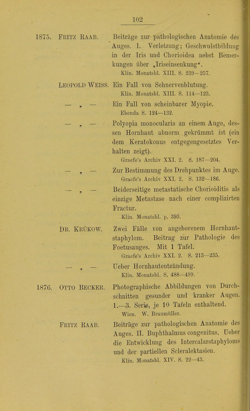 1875. Fritz EAAB. Beiträge zur pathologischen Anatomie des Auges. I. Verletzung; Geschwulstbildung in der Iris und Chorioidea nebst Bemer- kungen über „Iriseinsenkung Klin. Monatsbl. XIII. S. 239-257. LEOPOLD Weiss. Ein Fall von Sehnervenblutung. Klin. Monatsbl. XIII. S. 114—123. — „ — Ein Fall von scheinbarer Myopie. Ebenda S. 124—132. — „ — Polyopia monocularis an einem Auge, des- sen Hornhaut abnorm gekrümmt ist (ein dem Keratokonus entgegengesetztes Ver- halten zeigt). Graefe's Archiv XXI. 2. Ö. 187—204. . — „ — Zur Bestimmung des Drehpunktes im Auge. Graefe's Archiv XXI. 2. S. 132—186. — ^ — Beiderseitige metastatische Chorioiditis als einzige Metastase nach einer complizirten Fractur. Klin. Monatsbl. p. 393. DR. KrÜKOW. Zwei Fälle von angeborenem Hornhaut- staphylom. Beitrag zur Pathologie des Foetusauges. Mit 1 Tafel. Graefe's Archiv XXI. 2. S. 213—235. — , — lieber Hornhautentzündung. Klin. Monatsbl. S. 488—499. ' 1876. Otto Becker. Photographische Abbildungen von Durch- schnitten gesunder und kranker Augen. 1.—a. Seri£, je 10 Tafeln enthaltend. Wien. W. Braumüller. Fritz KAAB. Beiträge zur pathologischen Anatomie des Auges. IL Buphthalmus congeuitus. lieber die Entwicklung des Intercalarstaphyloms und der partiellen Scleralektasieu. Klin. Monatsbl. XIV. S. 22-43.