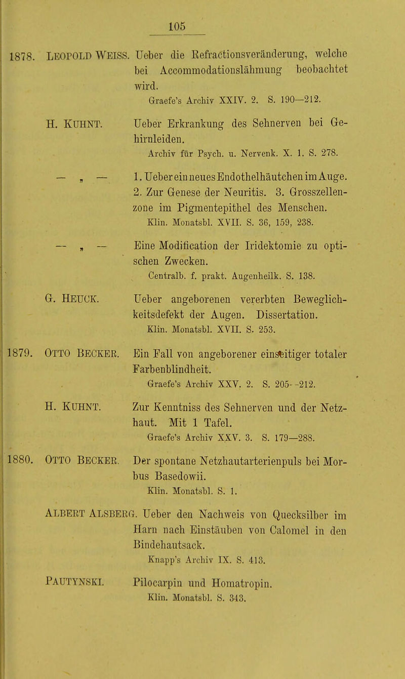 1878. LEOPOLD Weiss. Ueber die Refractionsveränclerung, welche bei Accoramodatioiislähmung beobachtet wird. Graefe's Archiv XXIV. 2, S. 190-212. H. KUHNT. Gr. HEUCK. 1879. Otto Becker. H. KüHNT. 1880. Otto Becker. lieber Erkranlcung des Sehnerven bei Ge- hirnleiden. Archiv für Psych, u. Nervenk. X. 1. S. 278. 1. lieber ein neues Endothelhäutchen im Auge. 2. Zur Genese der Neuritis. 3. Grosszellen- zone im Pigmentepithel des Menschen. Klin. Monatsbl. XVII. S. 36, 159, 238. Eine Modification der Iridektomie zu opti- schen Zwecken. Centralb. f. prakt. Augenheilk. S. 138. Ueber angeborenen vererbten Beweglich- keitsdefekt der Augen. Dissertation. Klin. Monatsbl. XVII. S. 253. Ein Fall von angeborener ein^itiger totaler Farbenblindheit. Graefe's Archiv XXV. 2. S. 205--212. Zur Kenntniss des Sehnerven und der Netz- haut. Mit 1 Tafel. Graefe's Archiv XXV. 3. S. 179—288. Der spontane Netzhautarterienpuls bei Mor- bus Basedowii. Klin. Monatsbl. S. 1. Albert Alsberg, lieber den Nachweis von Quecksilber im Harn nach Einstäuben von Calomel in den Bindehautsack. Knapp's Archiv IX. S. 413. Pautynski. Pilocarpin und Homatropin. Klin. Monatsbl. S. 343.