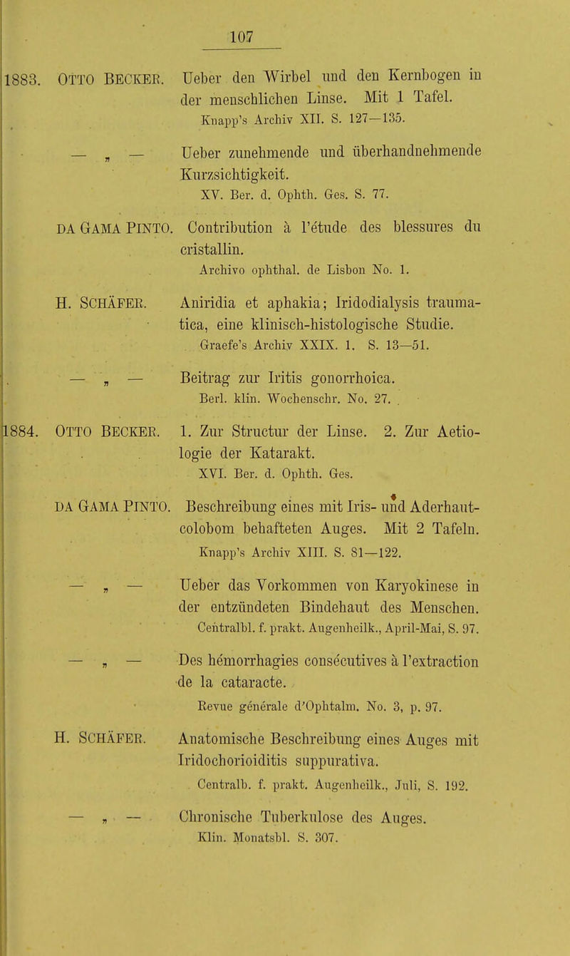 1SS3. Otto Becker, üeber den Wirbel und den Kernbogen in der menschlichen Linse. Mit 1 Tafel. Knapp's Archiv XII. S. 127-135. — , — lieber zimehmende und überhandnehmende Knrzsichtigkeit. XV. Ber. d. Ophth. Ges. S. 77. DA GAMA Pinto. Contribution ä l'etnde des blessm-es du cristallin. Archivo ophtha!, de Lisbon No. 1. H. Schäfer. Aniridia et aphakia; Iridodialysis trauma- tica, eine klinisch-histologische Studie. Graefe's Archiv XXIX. 1. S. 13—51. — „ — Beitrag zur Iritis gonorrhoica. Berl. klin. Wochenschr. No. 27. 1884. Otto Becker. 1. Zur Structur der Linse. 2. Zur Aetio- logie der Katarakt. XVI. Ber. d. Ophth. Ges. DA GAMA PINTO. Beschreibung eines mit Iris- und Aderhaut- colobom behafteten Auges. Mit 2 Tafeln. Knapp's Archiv XIII. S. 81—122. — „ — Ueber das Vorkommen von Karyokinese in der entzündeten Bindehaut des Menschen. Ceiitralbl. f. prakt. Augenheilk., April-Mai, S. 97. — „ — Des hemorrhagies conse'cutives ä l'extraction ■de la cataracte. Revue generale d'Ophtalm. No. 3, p. 97. H. Schäfer. Anatomische Beschreibung eines Auges mit Iridochorioiditis suppurativa. Centralb. f. prakt. Augenheilk., Juli, S. 192. — „ — Chronische Tuberkulose des Auges. Klin. Monatbbl. S. 307.