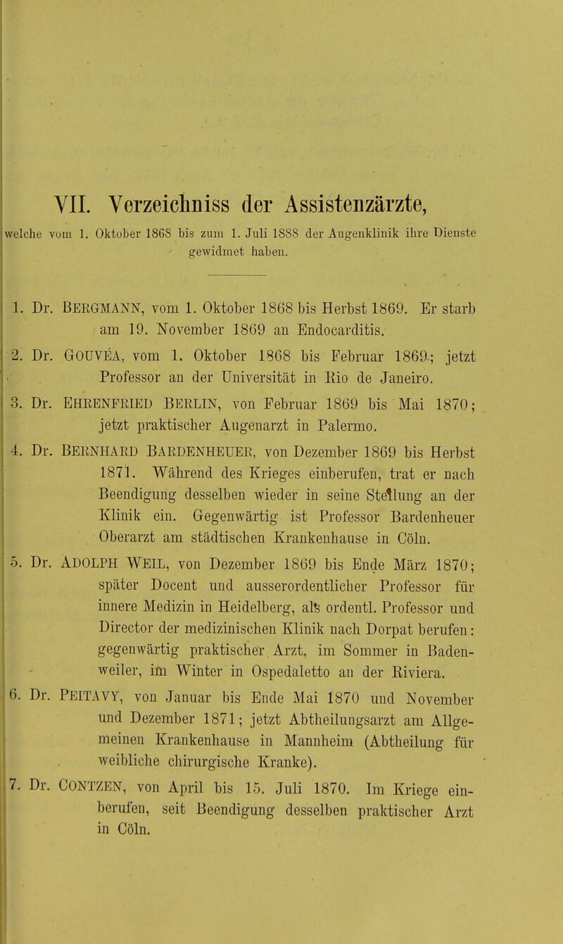 VII. Verzeichniss der Assistenzärzte, welche vom 1. Oktober 186S bis zum 1. Juli 1888 der Augenklinik ihre Dienste gewidmet haben. 1. Dr. Bergmann, vom 1. Oktober 1868 bis Herbst 1869. Er starb am 19. November 1869 an Endocarditis. 2. Dr. GOUVEA, vom 1. Oktober 1868 bis Februar 1869.; jetzt Professor an der Universität in Eio de Janeiro. 3. Dr. EHRENPRIED BERLIN, von Februar 1869 bis Mai 1870; jetzt praktischer Augenarzt in Palermo. 4. Dr. BERNHARD BARDENHEUER, von Dezember 1869 bis Herbst 1871. Während des Krieges einberufen, trat er nach Beendigung desselben wieder in seine Stellung an der Klinik ein. Gegenwärtig ist Professor Bardenheuer Oberarzt am städtischen Krankenhause in Cölu. 5. Dr. Adolph Weil, von Dezember 1869 bis Ende März 1870; später Docent und ausserordentlicher Professor für innere Medizin in Heidelberg, al^ ordentl. Professor und Director der medizinischen Klinik nach Dorpat berufen: gegenwärtig praktischer Arzt, im Sommer in Baden- weiler, im Winter in Ospedaletto an der Eiviera. 6. Dr. PEITAVY, von Januar bis Ende Mai 1870 und November und Dezember 1871; jetzt Abtheilungsarzt am Allge- meinen Krankenhause in Mannheim (Abtheilung für weibliche chirurgische Kranke). 7. Dr. CONTZEN, von April bis 15. Juli 1870. Im Kriege ein- berufen, seit Beendigung desselben praktischer Arzt in Cöln.