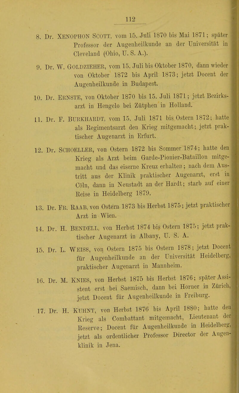 8. Dr. XENOPHON SCOTT, vom 15. Juli 1870 bis Mai 1871; später Professor der Aiigeiiheilkiinde au der Universität in Clevelaud (Ohio, U. S. A.). 9. Dr. W. GOLDZIEHER, vom 15. Juli bis Oktober 1870, dann wieder von Oktober 1872 bis April 1873; jetzt Docent der Augenheilkunde in Budapest. 10. Dr. ERNSTE, von Oktober 1870 bis 15. Juli 1871; jetzt Bezirks- arzt in Hengelo bei Zütphen in Holland. 11. Dr. F. BURKHARÜT, vom 15. Juli 1871 bis Ostern 1872; hatte als Kegimentsarzt den Krieg mitgemacht; jetzt prak- tischer Augenarzt in Erfurt. 12. Dr. SCHOELLER, von Ostern 1872 bis Sommer 1874; hatte den Krieg als Arzt beim Garde-Pionier-Bataillon mitge- macht und das eiserne Kreuz erhalten; nach dem Aus- tritt aus der Klinik praktischer Augenarzt, erst in Cöln, dann in Neustadt an der Hardt; starb auf einer Keise in Heidelberg 1879. 13. Dr. FR. KAAB, von Ostern 1873 bis Herbst 1875; jetzt praktischer Arzt in Wien. 14. Dr. H. BENDELL, von Herbst 1874 bis Ostern 1875; jetzt prak- tischer Augenarzt in Albany, U. S. A. 15. Dr. L. WEISS, von Ostern 1875 bis Ostern 1878; jetzt Docen für Augenheilkunde an der Universität Heidelberg, praktischer Augenarzt in Mannheim. 16. Dr. M. KNIES, von Herbst 1875 bis Herbst 1876; später Assi- stent erst bei Saemisch, dann bei Horner in Zürich jetzt Docent für Augenheilkunde in Freiburg. 17. Dr. H. KlTHNT, von Herbst 1876 bis April 1880; hatte Krieg als Combattant mitgemacht, Lieutenant lieserve; Docent für Augenheilkunde in Heidelberg jetzt als ordentlicher Professor Director der Augen klinik in Jena.