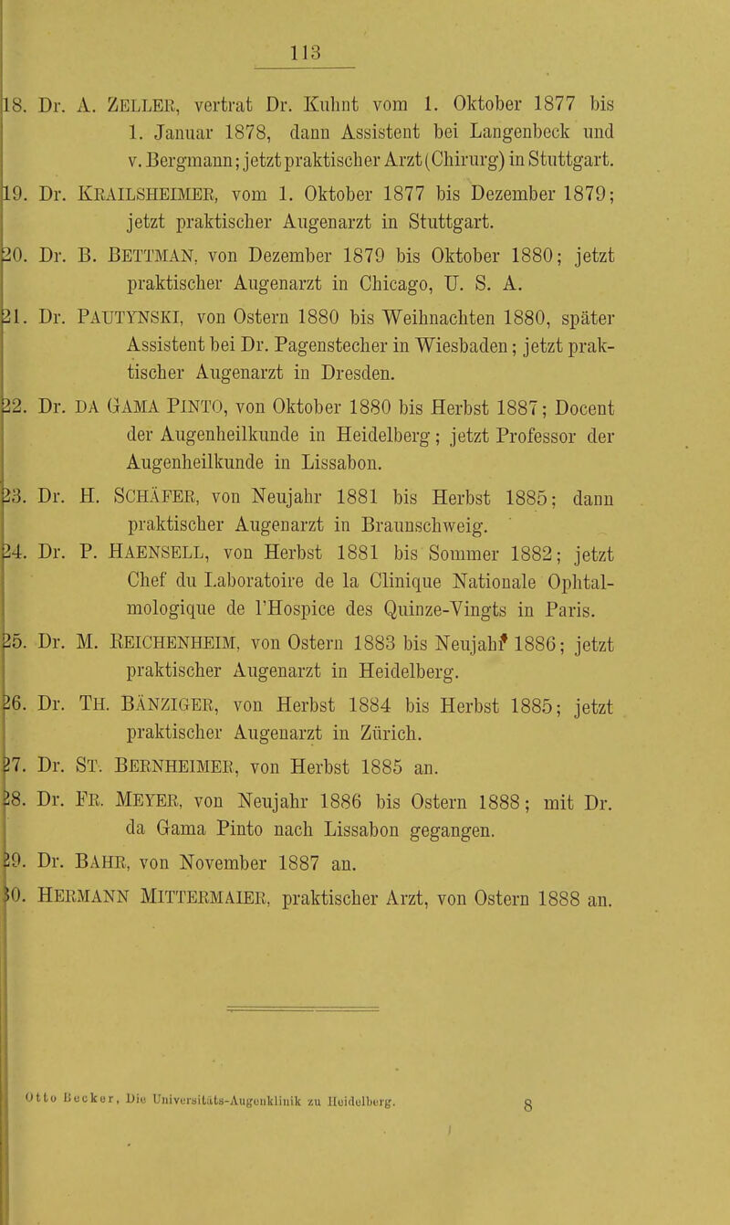 IS. Dr. A. Zellek, vertrat Dr. Kiilint vom 1. Oktober 1877 bis 1. Januar 1878, dann Assistent bei Langenbeck und V. Bergmann; jetzt praktischer Arzt (Chirurg) in Stuttgart. Dr. KEAILSHEIMEE, vom 1. Oktober 1877 bis Dezember 1879; jetzt praktischer Augenarzt in Stuttgart. üo. Dr. B. Bettman, von Dezember 1879 bis Oktober 1880; jetzt praktischer Augenarzt in Chicago, ü. S. A. 21. Dr. PAUTYNSKI, von Ostern 1880 bis Weihnachten 1880, später Assistent bei Dr. Pagenstecher in Wiesbaden; jetzt prak- tischer Augenarzt in Dresden. 22. Dr. DA GAMA PINTO, von Oktober 1880 bis Herbst 1887; Docent der Augenheilkunde in Heidelberg ; jetzt Professor der Augenheilkunde in Lissabon. 23. Dr. H. SCHÄFER, von Neujahr 1881 bis Herbst 1885; dann praktischer Augenarzt in Braunschweig. 24. Dr. P. Haensell, von Herbst 1881 bis Sommer 1882; jetzt Chef du Laboratoire de la Clinique Nationale Ophtal- mologique de l'Hospice des Quinze-Vingts in Paris. 25. Dr. M. EEICHENHEIM, von Ostern 1883 bis Neujahi* 1886; jetzt praktischer Augenarzt in Heidelberg. J6. Dr. Th. BÄNZIGER, von Herbst 1884 bis Herbst 1885; jetzt praktischer Augenarzt in Zürich. }7. Dr. St. BERNHEIMER, von Herbst 1885 an. 18. Dr. Fe. Meyee, von Neujahr 1886 bis Ostern 1888; mit Dr. da Gama Pinto nach Lissabon gegangen. 59. Dr. BAHE, von November 1887 an. iO. Heemann Mittermaier, praktischer Arzt, von Ostern 1888 an. Otto IJcckür, Diu UnivKrailats-Augonlclinik zu IIuidelbBi-g. I 8